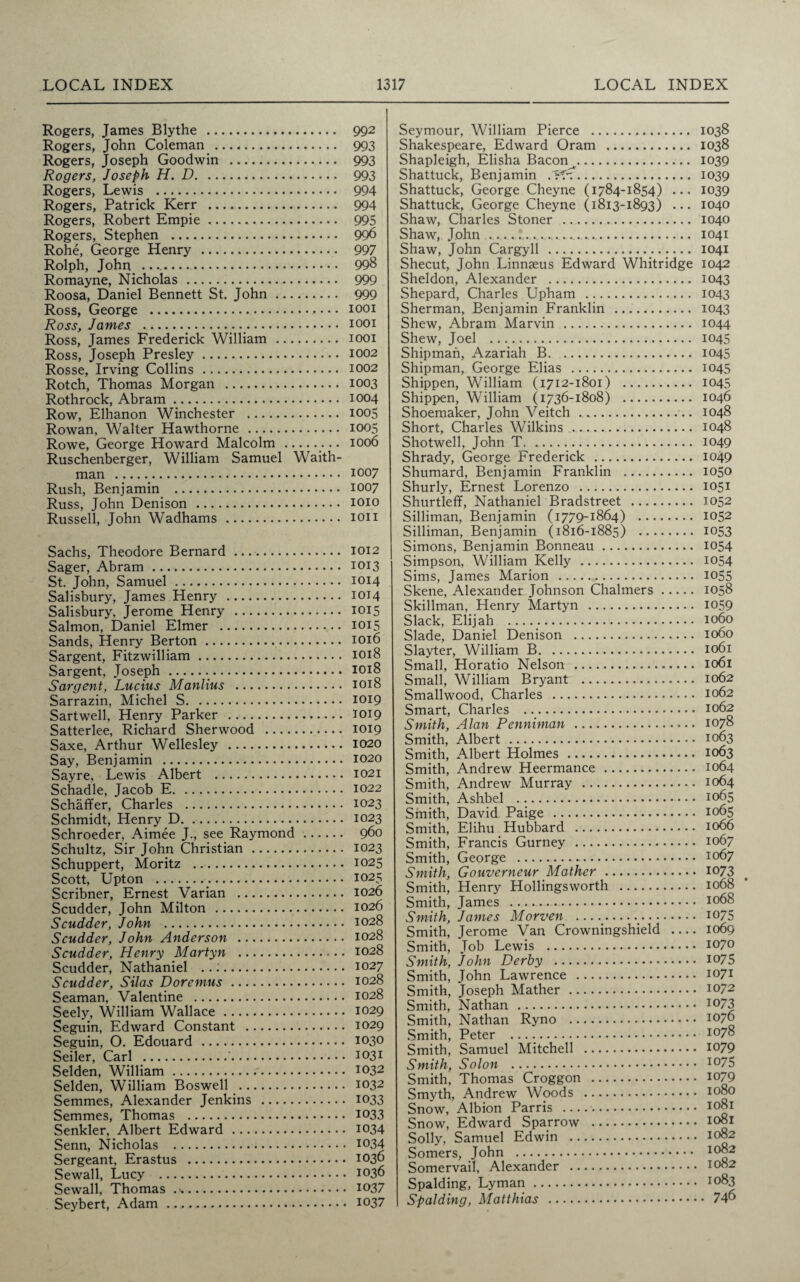 Rogers, James Blythe . 992 Rogers, John Coleman . 993 Rogers, Joseph Goodwin . 993 Rogers, Joseph H. D. 993 Rogers, Lewis . 994 Rogers, Patrick Kerr . 994 Rogers, Robert Empie. 995 Rogers, Stephen . 996 Rohe, George Henry . 997 Rolph, John. .... 998 Romayne, Nicholas. 999 Roosa, Daniel Bennett St. John. 999 Ross, George . 1001 Ross, James .. 1001 Ross, James Frederick William . 1001 Ross, Joseph Presley.. 1002 Rosse, Irving Collins. 1002 Rotch, Thomas Morgan . 1003 Rothrock, Abram. 1004 Row, Elhanon Winchester . 1005 Rowan, Walter Hawthorne . 1005 Rowe, George Howard Malcolm . 1006 Ruschenberger, William Samuel Waith- man . 1007 Rush, Benjamin . 1007 Russ, John Denison . 1010 Russell, John Wadhams . ion Sachs, Theodore Bernard .. 1012 Sager, Abram. 1013 St. John, Samuel. 1014 Salisbury, James Henry . 1014 Salisbury, Jerome Henry . 1015 Salmon, Daniel Elmer . 1015 Sands, Henry Berton. 1016 Sargent, Fitzwilliam. 1018 Sargent, Joseph. 1018 Sargent, Lucius Manlius . 1018 Sarrazin, Michel S. 1019 Sartwell, Henry Parker . 1019 Satterlee, Richard Sherwood . 1019 Saxe, Arthur Wellesley . 1020 Say, Benjamin . 1020 Sayre, Lewis Albert . 1021 Schadle, Jacob E. 1022 Schaffer, Charles . 1023 Schmidt, Henry D. 1023 Schroeder, Aimee J., see Raymond. 960 Schultz, Sir John Christian .. 1023 Schuppert, Moritz . 1025 Scott, Upton .;. 1025 Scribner, Ernest Varian . 1026 Scudder, John Milton . 1026 Scudder, John . 1028 Scudder, John Anderson . 1028 Scudder, Henry Martyn . 1028 Scudder, Nathaniel ..:. 1027 Scudder, Silas Doremus. 1028 Seaman, Valentine . 1028 Seely, William Wallace. 1029 Seguin, Edward Constant . 1029 Seguin, O. Edouard . 1030 Seiler, Carl .'. 1031 Selden, William. 1032 Selden, William Boswell . 1032 Semmes, Alexander Jenkins . 1033 Semmes, Thomas . 1033 Senkler, Albert Edward . 1034 Senn, Nicholas . 1034 Sergeant, Erastus . 1036 Sewall, Lucy . 1036 Sewall, Thomas .. 1037 Seybert, Adam. 1037 Seymour, William Pierce . Shakespeare, Edward Oram . Shapleigh, Elisha Bacon^. Shattuck, Benjamin APr.. Shattuck, George Cheyne (1784-1854) ... Shattuck, George Cheyne (1813-1893) ... Shaw, Charles Stoner . Shaw, John . Shaw, John Cargyll . Shecut, John Linnaeus Edward Whitridge Sheldon, Alexander . Shepard, Charles Upham . Sherman, Benjamin Franklin . Shew, Abram Marvin . Shew, Joel . Shipman, Azariah B. Shipman, George Elias . Shippen, William (1712-1801) . Shippen, William (1736-1808) . Shoemaker, John Veitch. Short, Charles Wilkins . Shotwell, John T. Shrady, George Frederick . Shumard, Benjamin Franklin . Shurly, Ernest Lorenzo . Shurtleff, Nathaniel Bradstreet . Silliman, Benjamin (1779-1864) . Silliman, Benjamin (1816-1885) . Simons, Benjamin Bonneau. Simpson, William Kelly . Sims, James Marion . Skene, Alexander Johnson Chalmers. Skillman, Henry Martyn . Slack, Elijah . Slade, Daniel Denison . Slayter, William B. Small, Horatio Nelson . Small, William Bryant . Smallwood, Charles . Smart, Charles . Smith, Alan Penniman . Smith, Albert . Smith, Albert Holmes. Smith, Andrew Heermance. Smith, Andrew Murray . Smith, Ashbel . Smith, David Paige . Smith, Elihu Hubbard . Smith, Francis Gurney . Smith, George . Smith, Gouverneur Mather. Smith, Henry Hollingsworth . Smith, James . Smith, James Morven ....... Smith, Jerome Van Crowningshield Smith, Job Lewis . Smith, John Derby . Smith, John Lawrence . Smith, Joseph Mather . Smith, Nathan . Smith, Nathan Ryno . Smith, Peter .. Smith, Samuel Mitchell . Smith, Solon . Smith, Thomas Croggon . Smyth, Andrew Woods . Snow, Albion Parris .. Snow, Edward Sparrow . Solly, Samuel Edwin . Somers, John . Somervail, Alexander . Spalding, Lyman. Spalding, Matthias . 1038 1038 1039 1039 1039 1040 1040 1041 1041 1042 1043 1043 1043 1044 1045 1045 1045 1045 1046 1048 1048 1049 1049 1050 1051 1052 1052 1053 1054 1054 1055 1058 1059 1060 1060 1061 1061 1062 1062 1062 1078 1063 1063 1064 1064 1065 1065 1066 1067 1067 1073 1068 1068 1075 1069 1070 1075 1071 1072 1073 1076 1078 1079 1075 1079 1080 1081 1081 1082 1082 1082 1083 . 746