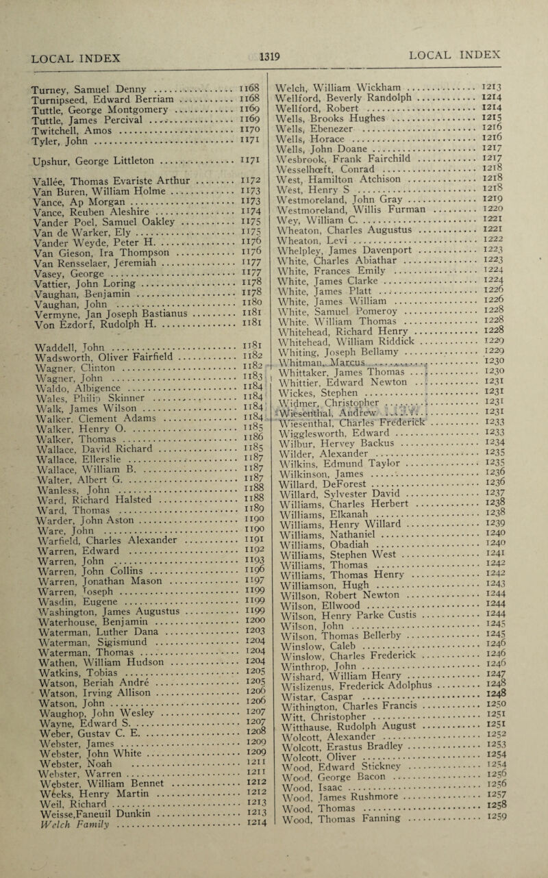 Turney, Samuel Denny . Turnipseed, Edward Berriam ... Tuttle, George Montgomery Tuttle, James Percival .....- Twitched, Amos .. Tyler, John . Upshur, George Littleton. Vallee, Thomas Evariste Arthur Van Buren, William Holme .... Vance, Ap Morgan .._. Vance, Reuben Aleshire . Vander Poel, Samuel Oakley .. Van de Warker, Ely. Vander Weyde, Peter H. Van Gieson, Ira Thompson ... Van Rensselaer, Jeremiah. Vasey, George . Vattier, John Loring. Vaughan, Benjamin . Vaughan, John .. Vermyne, Jan Joseph Bastianus Von Ezdorf, Rudolph H. Waddell, John . Wadsworth, Oliver Fairfield ... Wagner, Clinton . Wagner, John . Waldo, Albigence . Wales, Philip Skinner . Walk, James Wilson . Walker. Clement Adams . Walker, Henry O. Walker, Thomas . Wallace, David Richard . Wallace, Ellerslie . Wallace, William B. Walter, Albert G. Wanless, John . Ward, Richard Halsted . Ward, Thomas . Warder, John Aston. Ware, John . Warfield, Charles Alexander . Warren, Edward . Warren, John ... Warren, John Collins . Warren, Jonathan Mason Warren, Joseph . Wasdin, Eugene . Washington, James Augustus . Waterhouse, Benjamin . Waterman, Luther Dana . Waterman, Sigismund . Waterman, Thomas . Wathen, William Hudson .... Watkins, Tobias . Watson, Beriah Andre . Watson, Irving Allison. Watson, John . Waughop, John Wesley . Wayne, Edward S. Weber, Gustav C. E. Webster, James . Webster, John White. Webster, Noah . Webster, Warren. Webster, William Bennet .... W£eks, Henry Martin . Weil, Richard... Weisse,Faneuil Dunkin . Welch Family . 1168 1168 1169 1169 1170 1171 1171 1172 II/3 1173 1174 1175 H75 1176 1176 1177 1177 1178 1178 1180 1181 1181 1181 1182 1182 1183 1184 1184 1184 1184 1185 1186 1185 1187 1187 1187 1188 1188 1189 1190 1190 1191 1192 1193 1196 1197 1199 1199 1199 1200 1203 1204 1204 1204 1205 1205 1206 1206 1207 1207 1208 , 1209 , 1209 , 1211 , 1211 , 1212 . 1212 . 1213 . 1213 . 1214 Welch, William Wickham . Wellford, Beverly Randolph ... Wellford, Robert . Wells, Brooks Hughes . WellSj Ebenezer . Wells, Horace . Wells, John Doane... Wesbrook, Frank Fairchild ... Wesselhoeft, Conrad . West, Hamilton Atchison . West, Henry S . Westmoreland, John Gray. Westmoreland, Willis Furman Wey, William C. Wheaton, Charles Augustus ... Wheaton, Levi . Whelpley, James Davenport ... White, Charles Abiathar . White, Frances Emily . White, James Clarke . White, James Platt .. White, James William . White, Samuel Pomeroy . White, William Thomas . Whitehead, Richard Henry Whitehead, William Riddick ... Whiting, Joseph Bellamy. Whitman*, .Marcus . „ •...... Whittaker, James Thomas Whittier, Edward Newton Wickes, Stephen . Widmer, Christopher . . . -- Wiesenthal, Andrew .. A.... Wiesenthal, Charles Frederick . Wigglesworth, Edward . Wilbur, Hervey Backus . Wilder, Alexander . Wilkins, Edmund Taylor. Wilkinson, James . Willard, DeForest... Willard, Sylvester David . Williams, Charles Herbert Williams, Elkanah .. Williams, Henry Willard. Williams, Nathaniel . Williams, Obadiah . Williams, Stephen West. Williams, Thomas . Williams, Thomas Henry - Williamson, Hugh . Willson, Robert Newton . Wilson, Ellwood ... Wilson, Henry Parke Custis .. Wilson, John . Wilson, Thomas Bellerby. Winslow, Caleb ... Winslow, Charles Frederick .. Winthrop, John . Wishard, William Henry . Wislizenus, Frederick Adolphus Wistar, Caspar ._- Withington, Charles Francis . . Witt, Christopher . Witthause, Rudolph August .. Wolcott, Alexander . Wolcott, Erastus Bradley. Wolcott, Oliver .. Wood, Edward Stickney . Wood, George Bacon . Wood, Isaac . Wood, James Rushmore. Wood, Thomas . Wood, Thomas Fanning . .. 1213 .. 1214 .. 1214 .. 1215 .. 1216 .. 1216 .. 1217 ... 1217 ... 1218 ,.. 1218 ... 1218 ... 1219 ... 1220 ... 1221 ... 1221 ... 1222 ... 1223 ... 1223 ... 1224 ... 1224 ... 1226 ... 1226 ... 1228 ... 1228 ... 1228 ... 1229 ... 1229 ... 1230 ... 1230 ... 1231 ... 1231 ... 1231 ... 1231 ... 1233 ... 1233 ... 1234 ... 1235 ... 1235 ... 1236 ... 1236 ... 1237 ... 1238 ... 1238 ... 1239 ... 1240 ... 1240 ... 1241 ... 1242 ... 1242 ... 1243 ... 1244 ... 1244 ... 1244 ... 1245 ... 1245 ... 1246 ... 1246 ... 1246 ... 1247 ... 1248 ... 1248 ... 1250 ... 1251 ... 1251 ... 1252 ... 1253 ... 1254 ... 1254 ,... 1256 ,... 1256 ... 1257 ... 1258 ... 1259