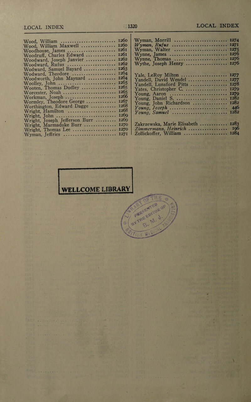 Wood, William . 1260 Wood, William Maxwell . 1260 Woodhouse, James. i26i Woodruff, Charles Edward. 1201 Woodward, Joseph Janvier. 1262 Woodward, Rufus . 1262 Wodward, Samuel Bayard. 1263 Wodward, Theodore . 1264 Woodworth, John Maynard . 1264 Woolley, John . 1265 Wooten, Thomas Dudley. 1265 Worcester, Noah. 1265 Workman, Joseph. 1266 Wormley, Theodore George. 1267 Worthington, Edward Dagge . 1268 Wright, Hamilton, . 1268 Wright, John . 1269 Wright, Joseph Jefferson Burr . 1269 Wright, Marmaduke Burr. 1270 Wright, Thomas Lee. 1270 Wyman, Jeffries . 1271 Wyman, Morrill . 1274 Wyman, Rufus . 1271 Wyman, Walter . 1275 Wynne, James . 1276 Wynne, Thomas . 1276 Wythe, Joseph Henry . 1276 Yale, LeRoy Milton. 1277 Yandell, David Wendel. 1277 Yandell, Lunsford Pitts . 1278 Yates, Christopher C. 1279 Young, Aaron . 1279 Young, Daniel S. 1282 Young, John Richardson . 1282 Young, Joseph. 446 Young, Samuel . 1282 Zakrzewska, Marie Elisabeth. 1283 Zimmermann, Heinrich. 196 Zollickoffer, William . 1284