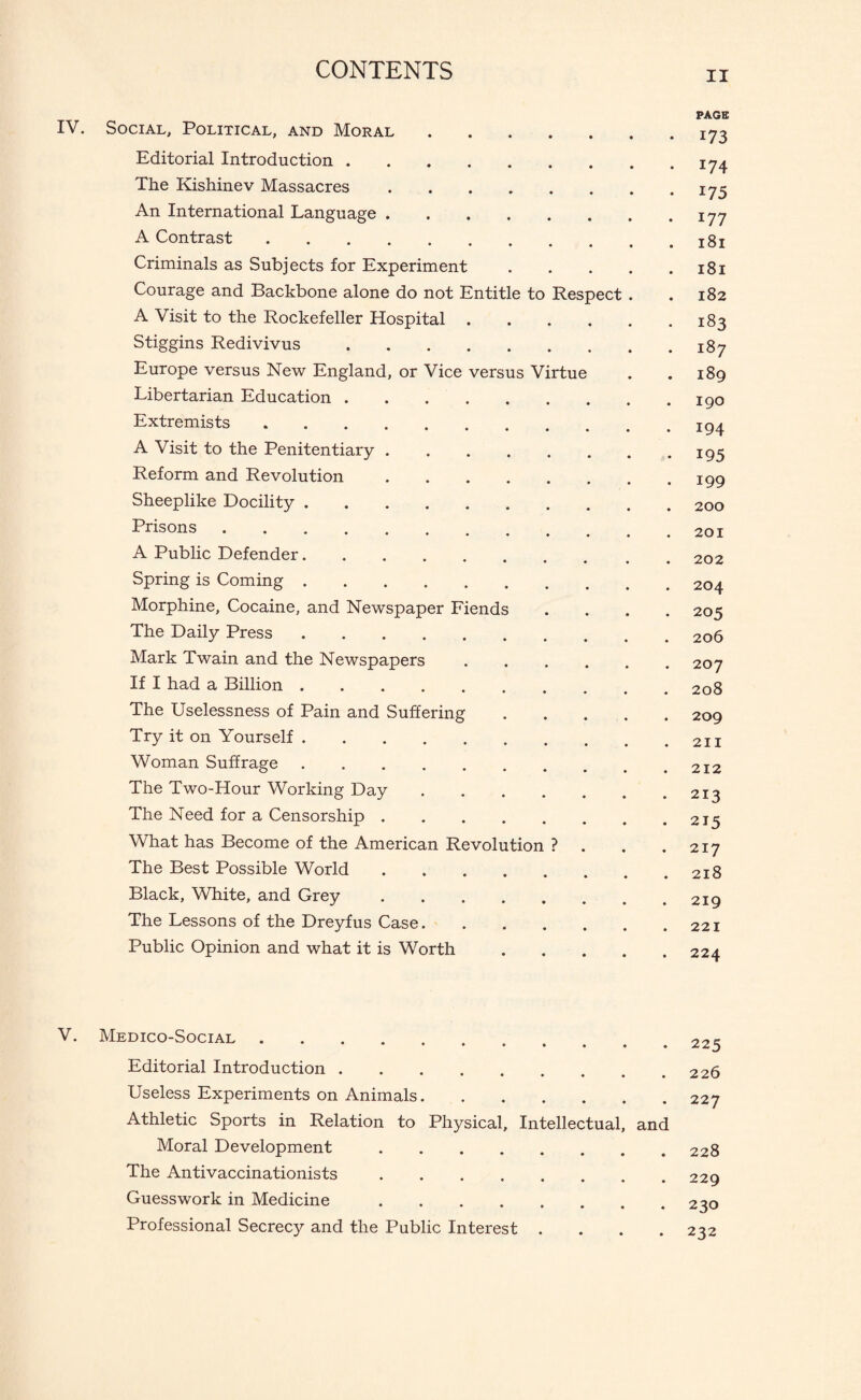 Respect IV. Social, Political, and Moral Editorial Introduction. The Kishinev Massacres .... An International Language .... A Contrast. Criminals as Subjects for Experiment Courage and Backbone alone do not Entitle to A Visit to the Rockefeller Hospital . Stiggins Redivivus. Europe versus New England, or Vice versus Virtue Libertarian Education. Extremists. A Visit to the Penitentiary .... Reform and Revolution .... Sheeplike Docility. Prisons. A Public Defender. Spring is Coming. Morphine, Cocaine, and Newspaper Fiends The Daily Press. Mark Twain and the Newspapers If I had a Billion. The Uselessness of Pain and Suffering Try it on Yourself. Woman Suffrage. The Two-Hour Working Day The Need for a Censorship .... What has Become of the American Revolution The Best Possible World .... Black, White, and Grey .... The Lessons of the Dreyfus Case. Public Opinion and what it is Worth V. Medico-Social. Editorial Introduction. Useless Experiments on Animals. Athletic Sports in Relation to Physical, Intellectual, and Moral Development. The Antivaccinationists. Guesswork in Medicine. Professional Secrecy and the Public Interest .... II PAGE 173 174 175 177 l8l 181 182 183 I87 189 190 194 195 199 200 201 202 204 205 206 207 208 209 211 212 213 215 217 218 219 221 224 225 226 227 228 229 230 232