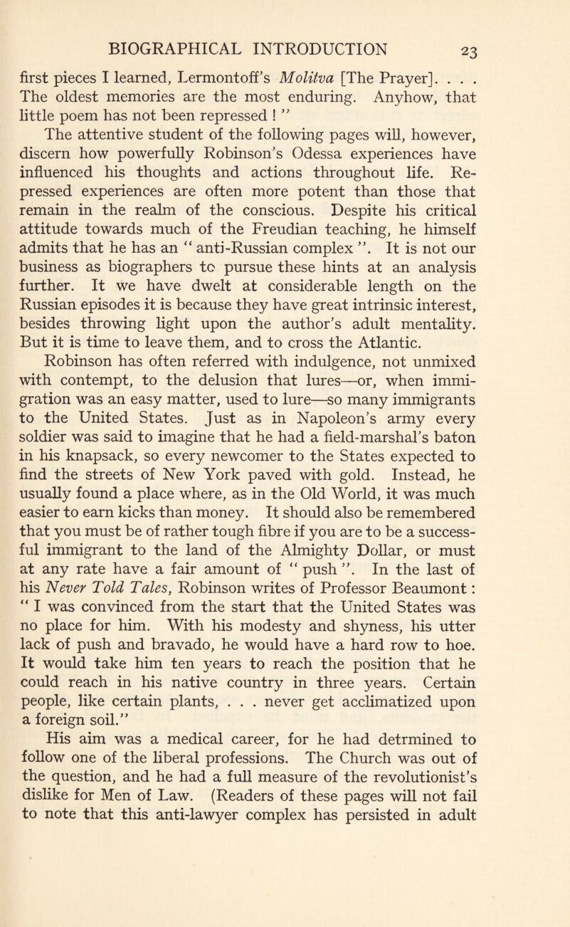 first pieces I learned, Lermontoff's Molitva [The Prayer]. . . . The oldest memories are the most enduring. Anyhow, that little poem has not been repressed !  The attentive student of the following pages will, however, discern how powerfully Robinson's Odessa experiences have influenced his thoughts and actions throughout life. Re¬ pressed experiences are often more potent than those that remain in the realm of the conscious. Despite his critical attitude towards much of the Freudian teaching, he himself admits that he has an “ anti-Russian complex It is not our business as biographers to pursue these hints at an analysis further. It we have dwelt at considerable length on the Russian episodes it is because they have great intrinsic interest, besides throwing light upon the author's adult mentality. But it is time to leave them, and to cross the Atlantic. Robinson has often referred with indulgence, not unmixed with contempt, to the delusion that lures—or, when immi¬ gration was an easy matter, used to lure—so many immigrants to the United States. Just as in Napoleon's army every soldier was said to imagine that he had a field-marshal's baton in his knapsack, so every newcomer to the States expected to find the streets of New York paved with gold. Instead, he usually found a place where, as in the Old World, it was much easier to earn kicks than money. It should also be remembered that you must be of rather tough fibre if you are to be a success¬ ful immigrant to the land of the Almighty Dollar, or must at any rate have a fair amount of “ push . In the last of his Never Told Tales, Robinson writes of Professor Beaumont: “ I was convinced from the start that the United States was no place for him. With his modesty and shyness, his utter lack of push and bravado, he would have a hard row to hoe. It would take him ten years to reach the position that he could reach in his native country in three years. Certain people, like certain plants, . . . never get acclimatized upon a foreign soil. His aim was a medical career, for he had detrmined to follow one of the liberal professions. The Church was out of the question, and he had a full measure of the revolutionist’s dislike for Men of Law. (Readers of these pages will not fail to note that this anti-lawyer complex has persisted in adult