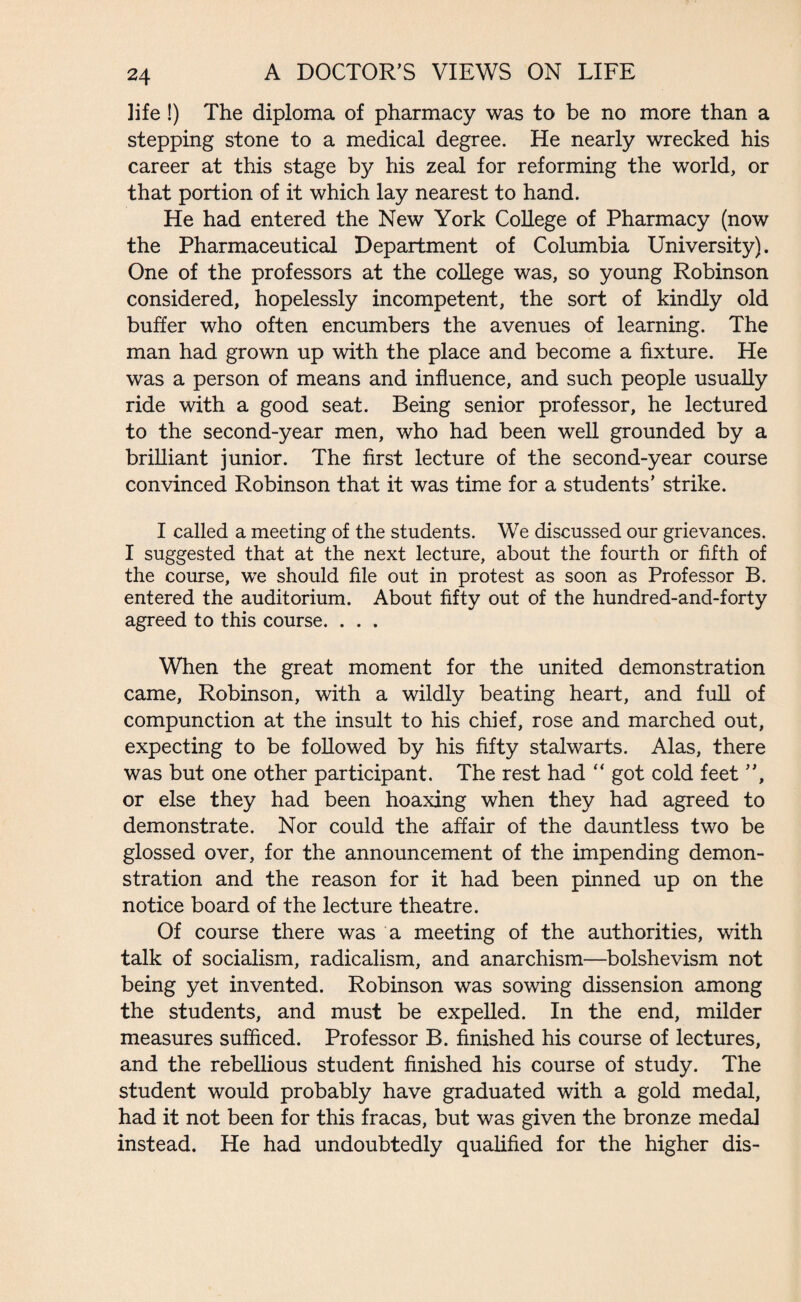 life !) The diploma of pharmacy was to be no more than a stepping stone to a medical degree. He nearly wrecked his career at this stage by his zeal for reforming the world, or that portion of it which lay nearest to hand. He had entered the New York College of Pharmacy (now the Pharmaceutical Department of Columbia University). One of the professors at the college was, so young Robinson considered, hopelessly incompetent, the sort of kindly old buffer who often encumbers the avenues of learning. The man had grown up with the place and become a fixture. He was a person of means and influence, and such people usually ride with a good seat. Being senior professor, he lectured to the second-year men, who had been well grounded by a brilliant junior. The first lecture of the second-year course convinced Robinson that it was time for a students’ strike. I called a meeting of the students. We discussed our grievances. I suggested that at the next lecture, about the fourth or fifth of the course, we should file out in protest as soon as Professor B. entered the auditorium. About fifty out of the hundred-and-forty agreed to this course. . . . When the great moment for the united demonstration came, Robinson, with a wildly beating heart, and full of compunction at the insult to his chief, rose and marched out, expecting to be followed by his fifty stalwarts. Alas, there was but one other participant. The rest had “ got cold feet ”, or else they had been hoaxing when they had agreed to demonstrate. Nor could the affair of the dauntless two be glossed over, for the announcement of the impending demon¬ stration and the reason for it had been pinned up on the notice board of the lecture theatre. Of course there was a meeting of the authorities, with talk of socialism, radicalism, and anarchism—bolshevism not being yet invented. Robinson was sowing dissension among the students, and must be expelled. In the end, milder measures sufficed. Professor B. finished his course of lectures, and the rebellious student finished his course of study. The student would probably have graduated with a gold medal, had it not been for this fracas, but was given the bronze medal instead. He had undoubtedly qualified for the higher dis-