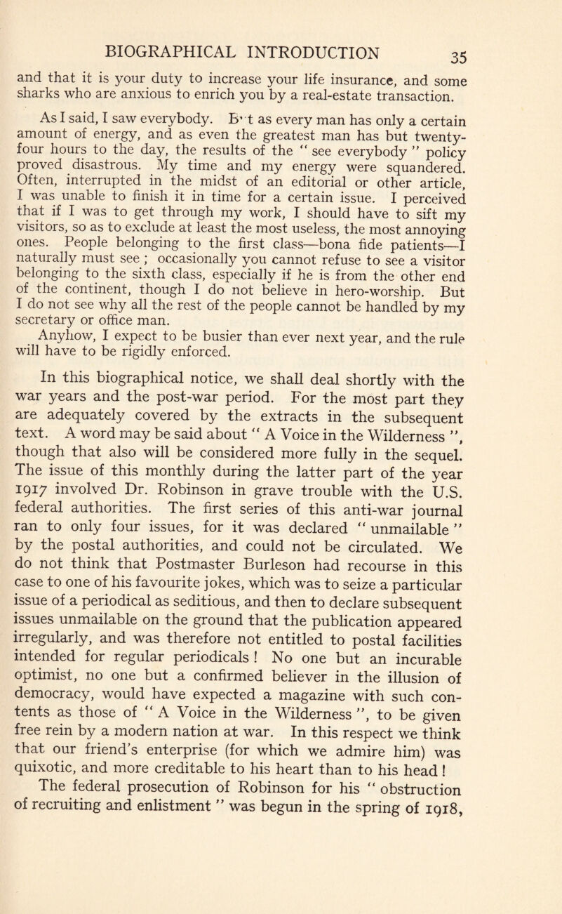 and that it is your duty to increase your life insurance, and some sharks who are anxious to enrich you by a real-estate transaction. As I said, I saw everybody. IF t as every man has only a certain amount of energy, and as even the greatest man has but twenty- four hours to the day, the results of the “ see everybody ” policy proved disastrous. My time and my energy were squandered. Often, interrupted in the midst of an editorial or other article, I was unable to finish it in time for a certain issue. I perceived that if I was to get through my work, I should have to sift my visitors, so as to exclude at least the most useless, the most annoying ones. People belonging to the first class—bona fide patients—I naturally must see ; occasionally you cannot refuse to see a visitor belonging to the sixth class, especially if he is from the other end of the continent, though I do not believe in hero-worship. But I do not see why all the rest of the people cannot be handled by my secretary or office man. Anyhow, I expect to be busier than ever next year, and the rule will have to be rigidly enforced. In this biographical notice, we shall deal shortly with the war years and the post-war period. For the most part they are adequately covered by the extracts in the subsequent text. A word may be said about  A Voice in the Wilderness ”, though that also will be considered more fully in the sequel. The issue of this monthly during the latter part of the year 1917 involved Dr. Robinson in grave trouble with the U.S. federal authorities. The first series of this anti-war journal ran to only four issues, for it was declared “ unmailable ” by the postal authorities, and could not be circulated. We do not think that Postmaster Burleson had recourse in this case to one of his favourite jokes, which was to seize a particular issue of a periodical as seditious, and then to declare subsequent issues unmailable on the ground that the publication appeared irregularly, and was therefore not entitled to postal facilities intended for regular periodicals ! No one but an incurable optimist, no one but a confirmed believer in the illusion of democracy, would have expected a magazine with such con¬ tents as those of “ A Voice in the Wilderness ”, to be given free rein by a modern nation at war. In this respect we think that our friend’s enterprise (for which we admire him) was quixotic, and more creditable to his heart than to his head! The federal prosecution of Robinson for his “ obstruction of recruiting and enlistment ” was begun in the spring of 1918,