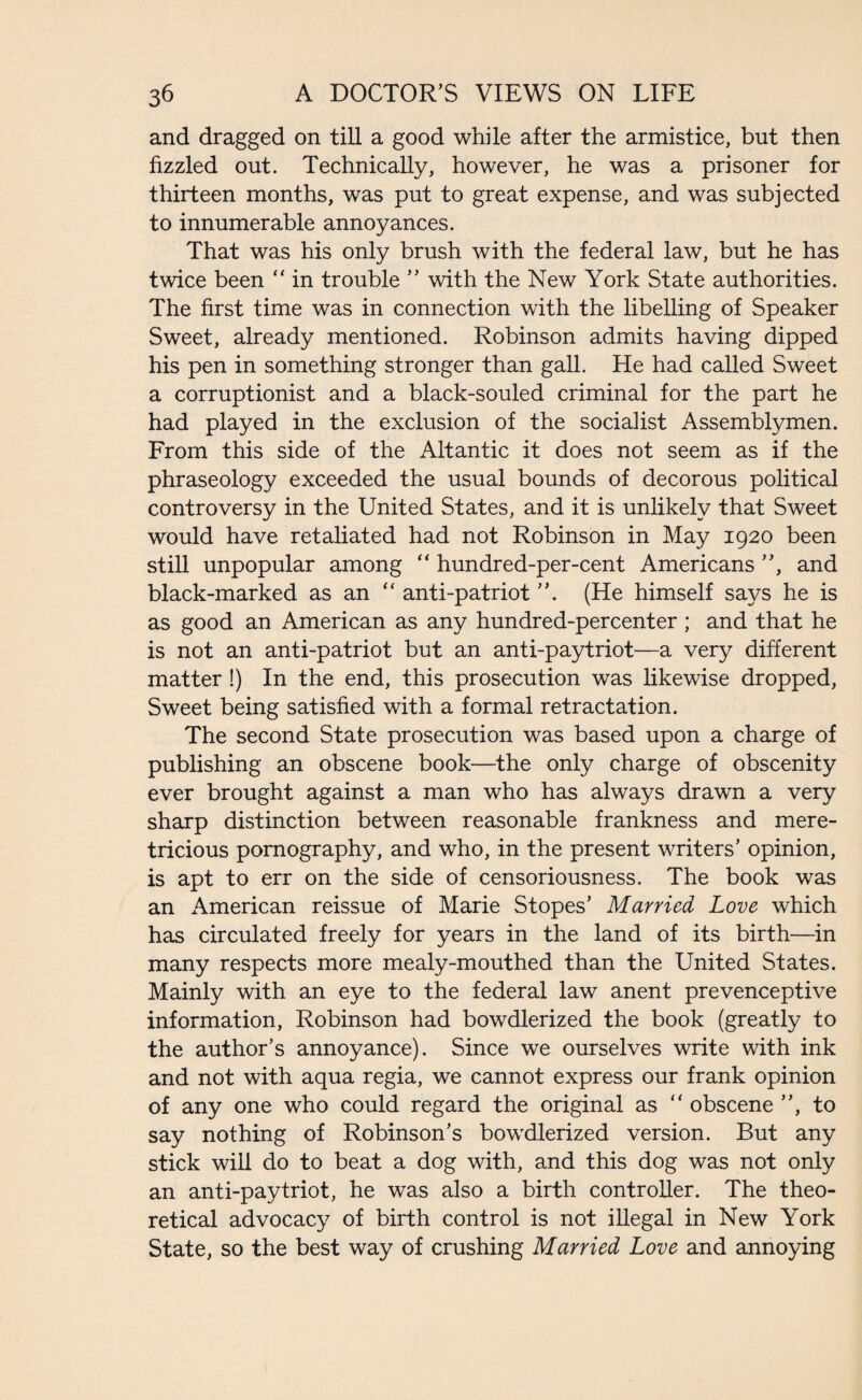 and dragged on till a good while after the armistice, but then fizzled out. Technically, however, he was a prisoner for thirteen months, was put to great expense, and was subjected to innumerable annoyances. That was his only brush with the federal law, but he has twice been “ in trouble ” with the New York State authorities. The first time was in connection with the libelling of Speaker Sweet, already mentioned. Robinson admits having dipped his pen in something stronger than gall. He had called Sweet a corruptionist and a black-souled criminal for the part he had played in the exclusion of the socialist Assemblymen. From this side of the Altantic it does not seem as if the phraseology exceeded the usual bounds of decorous political controversy in the United States, and it is unlikely that Sweet would have retaliated had not Robinson in May 1920 been still unpopular among  hundred-per-cent Americans ”, and black-marked as an “ anti-patriot (He himself says he is as good an American as any hundred-percenter ; and that he is not an anti-patriot but an anti-paytriot—a very different matter !) In the end, this prosecution was likewise dropped, Sweet being satisfied with a formal retractation. The second State prosecution was based upon a charge of publishing an obscene book—the only charge of obscenity ever brought against a man who has always drawn a very sharp distinction between reasonable frankness and mere¬ tricious pornography, and who, in the present writers’ opinion, is apt to err on the side of censoriousness. The book was an American reissue of Marie Stopes’ Married Love which has circulated freely for years in the land of its birth—in many respects more mealy-mouthed than the United States. Mainly with an eye to the federal law anent prevenceptive information, Robinson had bowdlerized the book (greatly to the author’s annoyance). Since we ourselves write with ink and not with aqua regia, we cannot express our frank opinion of any one who could regard the original as “ obscene ”, to say nothing of Robinson’s bowdlerized version. But any stick will do to beat a dog with, and this dog was not only an anti-paytriot, he was also a birth controller. The theo¬ retical advocacy of birth control is not illegal in New York State, so the best way of crushing Married Love and annoying