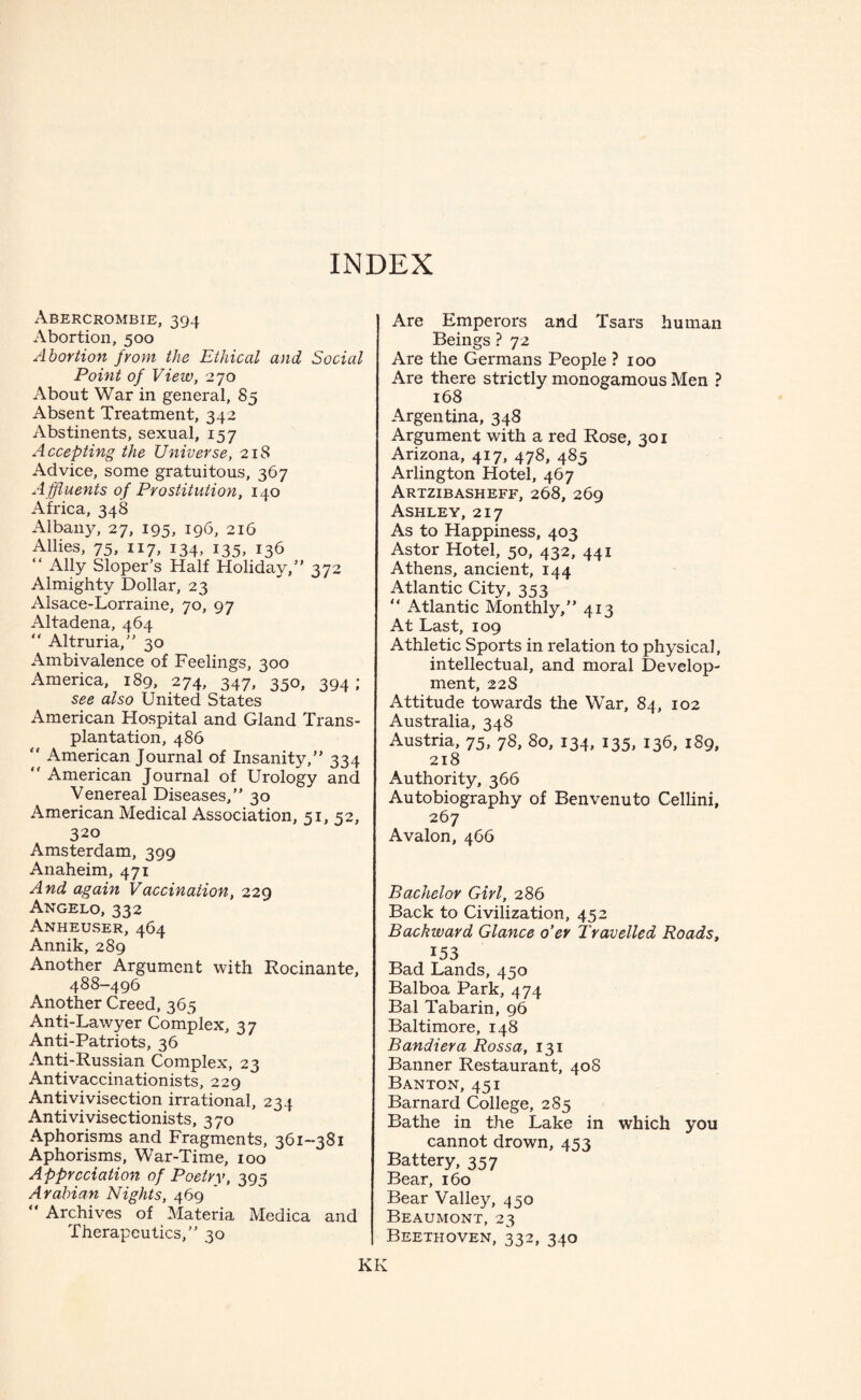 INDEX Abercrombie, 394 Abortion, 500 Abortion from the Ethical and Social Point of View, 270 About War in general, 85 Absent Treatment, 342 Abstinents, sexual, 157 A ccepting the Universe, 218 Advice, some gratuitous, 367 Affluents of Prostitution, 140 Africa, 348 Albany, 27, 195, 196, 216 Allies, 75, 117, 134, 135, 136 “ Ally Sloper’s Half Holiday/’ 372 Almighty Dollar, 23 Alsace-Lorraine, 70, 97 Altadena, 464 “ Altruria,” 30 Ambivalence of Feelings, 300 America, 189, 274, 347, 350, 394 ; see also United States American Hospital and Gland Trans¬ plantation, 486  American Journal of Insanity,” 334 “ American Journal of Urology and Venereal Diseases,” 30 American Medical Association, 51, 52, 320 Amsterdam, 399 Anaheim, 471 And again Vaccination, 229 Angelo, 332 Anheuser, 464 Annik, 289 Another Argument with Rocinante, 488-496 Another Creed, 365 Anti-Lawyer Complex, 37 Anti-Patriots, 36 Anti-Russian Complex, 23 Antivaccinationists, 229 Anti vivisection irrational, 234 Antivivisectionists, 370 Aphorisms and Fragments, 361-381 Aphorisms, War-Time, 100 Appreciation of Poetry, 395 Arabian Nights, 469  Archives of Materia Medica and Therapeutics,” 30 Are Emperors and Tsars human Beings ? 72 Are the Germans People ? 100 Are there strictly monogamous Men ? 168 Argentina, 348 Argument with a red Rose, 301 Arizona, 417, 478, 485 Arlington Hotel, 467 Artzibasheff, 268, 269 Ashley, 217 As to Happiness, 403 Astor Hotel, 50, 432, 441 Athens, ancient, 144 Atlantic City, 353 “ Atlantic Monthly,” 413 At Last, 109 Athletic Sports in relation to physical, intellectual, and moral Develop¬ ment, 228 Attitude towards the War, 84, 102 Australia, 348 Austria, 75, 78, 80, 134, 135, 136, 189, 218 Authority, 366 Autobiography of Benvenuto Cellini, 267 Avalon, 466 Bachelor Girl, 286 Back to Civilization, 452 Backward Glance o’er Travelled Roads, 153 Bad Lands, 450 Balboa Park, 474 Ba.l Tabarin, 96 Baltimore, 148 Bandiera Rossa, 131 Banner Restaurant, 408 Banton, 451 Barnard College, 285 Bathe in the Lake in which you cannot drown, 453 Battery, 357 Bear, 160 Bear Valley, 450 Beaumont, 23 Beethoven, 332, 340 KK