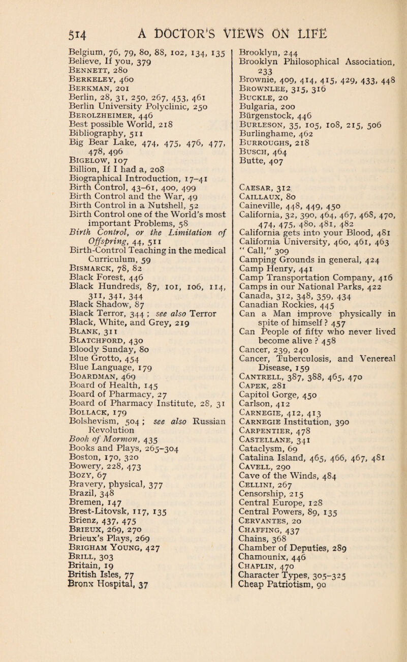 Belgium, 76, 79, 80, 88, 102, 134, 135 Believe, If you, 379 Bennett, 280 Berkeley, 460 Berkman, 201 Berlin, 28, 31, 250, 267, 453, 461 Berlin University Polyclinic, 250 Berolzheimer, 446 Best possible World, 218 Bibliography, 511 Big Bear Lake, 474, 475, 476, 477, 478, 496 Bigelow, 107 Billion, If I had a, 208 Biographical Introduction, 17-41 Birth Control, 43-61, 400, 499 Birth Control and the War, 49 Birth Control in a Nutshell, 52 Birth Control one of the World’s most important Problems, 58 Birth Control, or the Limitation of Offspring, 44, 511 Birth-Control Teaching in the medical Curriculum, 59 Bismarck, 78, 82 Black Forest, 446 Black Hundreds, 87, 101, 106, 114, 311, 341, 344 Black Shadow, 87 Black Terror, 344 ; see also Terror Black, White, and Grey, 219 Blank, 31 i Blatchford,430 Bloody Sunday, 80 Blue Grotto, 454 Blue Language, 179 Boardman, 469 Board of Health, 145 Board of Pharmacy, 27 Board of Pharmacy Institute, 28, 31 Bollack, 179 Bolshevism, 504 ; see also Russian Revolution Book of Mormon, 435 Books and Plays, 265-304 Boston, 170, 320 Bowery, 228, 473 Bozy, 67 Bravery, physical, 377 Brazil, 348 Bremen, 147 Brest- Litovsk, 117, 135 Brienz, 437, 475 Brieux, 269, 270 Brieux’s Plays, 269 Brigham Young, 427 Brill, 303 Britain, 19 British Isles, 77 Bronx Hospital, 37 Brooklyn, 244 Brooklyn Philosophical Association, 233 Brownie, 409, 414, 415, 429, 433, 448 Brownlee, 315, 316 Buckle, 20 Bulgaria, 200 Biirgenstock, 446 Burleson, 35, 105, 108, 215, 506 Burlinghame, 462 Burroughs, 218 Busch, 464 Butte, 407 Caesar, 312 Caillaux, 80 Caineville, 448, 449, 450 California, 32, 390, 464, 467, 468, 470, 474, 475, 480, 481, 482 California gets into your Blood, 481 California University, 460, 461, 463 “ Call,” 309 Camping Grounds in general, 424 Camp Henry, 441 Camp Transportation Company, 416 Camps in our National Parks, 422 Canada, 312, 348, 359, 434 Canadian Rockies, 445 Can a Man improve physically in spite of himself ? 457 Can People of fifty who never lived become alive ? 458 Cancer, 239, 240 Cancer, Tuberculosis, and Venereal Disease, 159 Cantrell, 387, 388, 465, 470 Capek, 281 Capitol Gorge, 450 Carlson, 412 Carnegie, 412, 413 Carnegie Institution, 390 Carpentier, 478 Castellane, 341 Cataclysm, 69 Catalina Island, 465, 466, 467, 481 Cavell, 290 Cave of the Winds, 484 Cellini, 267 Censorship, 215 Central Europe, 128 Central Powers, 89, 135 Cervantes, 20 Chaffing, 437 Chains, 368 Chamber of Deputies, 289 Chamounix, 446 Chaplin, 470 Character Types, 305-325 Cheap Patriotism, 90