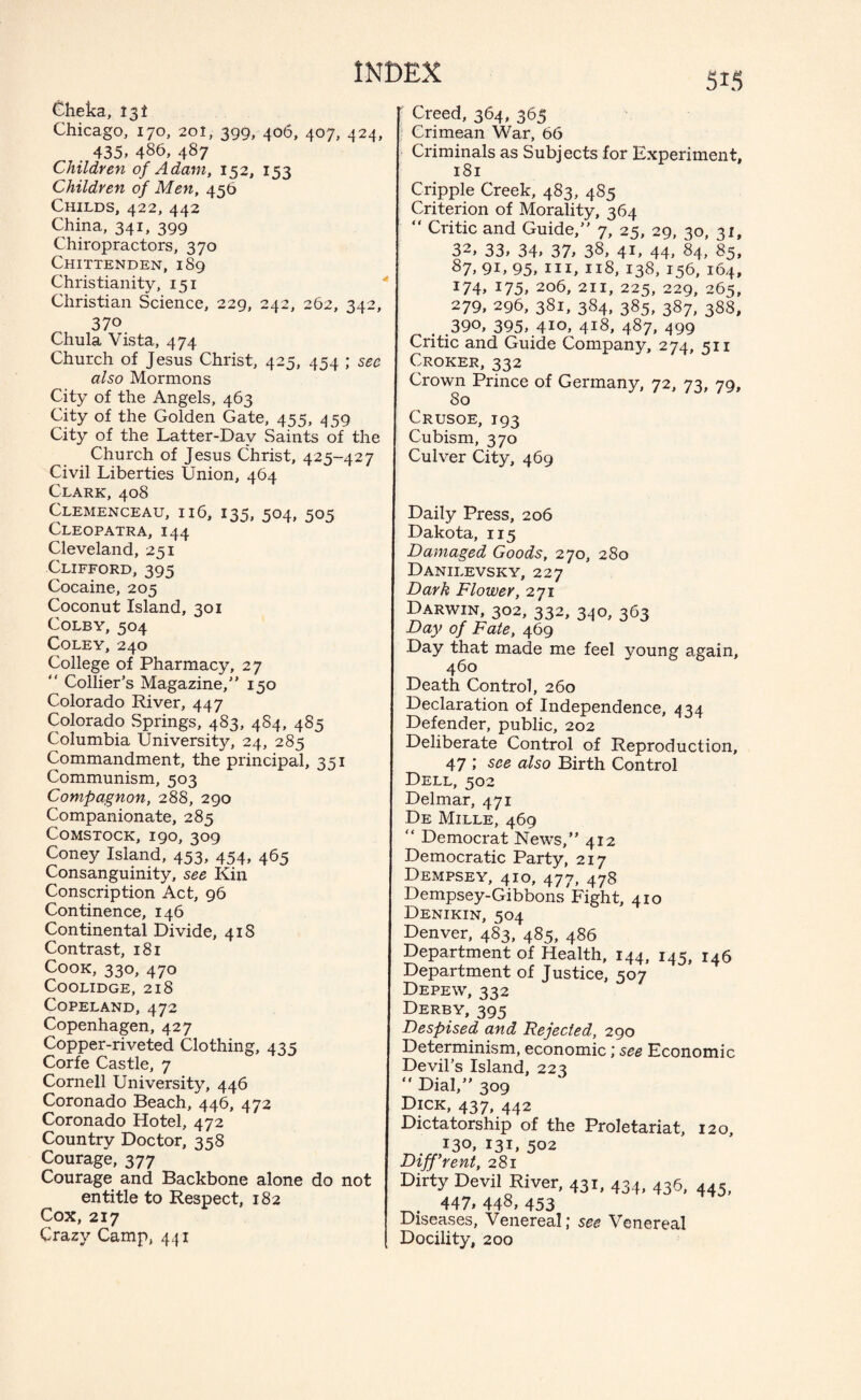 Cheka, 13! Chicago, 170, 201, 399,-406, 407, 424, . 435. 486, 487 Children of Adam, 152, 153 Children of Men, 456 Childs, 422, 442 China, 341, 399 Chiropractors, 370 Chittenden, 189 Christianity, 151 Christian Science, 229, 242, 262, 342, 370 Chula Vista, 474 Church of Jesus Christ, 425, 434 : sec also Mormons City of the Angels, 463 City of the Golden Gate, 455, 459 City of the Latter-Day Saints of the Church of Jesus Christ, 425-427 Civil Liberties Union, 464 Clark, 408 Clemenceau, 116, 135, 504, 505 Cleopatra, 144 Cleveland, 251 Clifford, 395 Cocaine, 205 Coconut Island, 301 Colby, 504 Coley, 240 College of Pharmacy, 27 “ Collier’s Magazine,” 150 Colorado River, 447 Colorado Springs, 483, 4S4, 485 Columbia University, 24, 285 Commandment, the principal, 351 Communism, 503 Compagnon, 288, 290 Companionate, 285 Comstock, 190, 309 Coney Island, 453, 454, 465 Consanguinity, see Kin Conscription Act, 96 Continence, 146 Continental Divide, 41S Contrast, 181 Cook, 330, 470 COOLIDGE, 218 Copeland, 472 Copenhagen, 427 Copper-riveted Clothing, 435 Corfe Castle, 7 Cornell University, 446 Coronado Beach, 446, 472 Coronado Hotel, 472 Country Doctor, 358 Courage, 377 Courage and Backbone alone do not entitle to Respect, 182 Cox,217 Crazy Camp, 441 Creed, 364, 363 Crimean War, 66 Criminals as Subjects for Experiment, 181 Cripple Creek, 483, 485 Criterion of Morality, 364 “ Critic and Guide,” 7, 25, 29, 30, 31, 32, 33, 34, 37, 38, 41, 44, 84, 85, 87, 9U 95, hi, 118, 138, 156, 164, 174, x75, 206, 211, 225, 229, 265, 279, 296, 381, 384, 385, 387, 388, . .390, 395, 410, 4j8, 487, 499 Critic and Guide Company, 274, 511 Croker, 332 Crown Prince of Germany, 72, 73, 79, 80 Crusoe, 193 Cubism, 370 Culver City, 469 Daily Press, 206 Dakota, 115 Damaged Goods, 270, 280 Danilevsky, 227 Dark Flower, 271 Darwin, 302, 332, 340, 363 Day of Fate, 469 Day that made me feel young again, 460 Death Control, 260 Declaration of Independence, 434 Defender, public, 202 Deliberate Control of Reproduction, 47 ,' see also Birth Control Dell, 502 Delmar, 471 De Mille, 469 “ Democrat News,” 412 Democratic Party, 217 Dempsey, 410, 477, 478 Dempsey-Gibbons Fight, 410 Denikin, 504 Denver, 483, 485, 486 Department of Health, 144, 145, 146 Department of Justice, 507 Depew, 332 Derby, 395 Despised and Rejected, 290 Determinism, economic; see Economic Devil’s Island, 223  Dial,” 309 Dick, 437, 442 Dictatorship of the Proletariat, 120, 130, I3L 502 Different, 281 Dirty Devil River, 431, 434, 436, 445, 447, 448, 453 Diseases, Venereal; see Venereal Docility, 200
