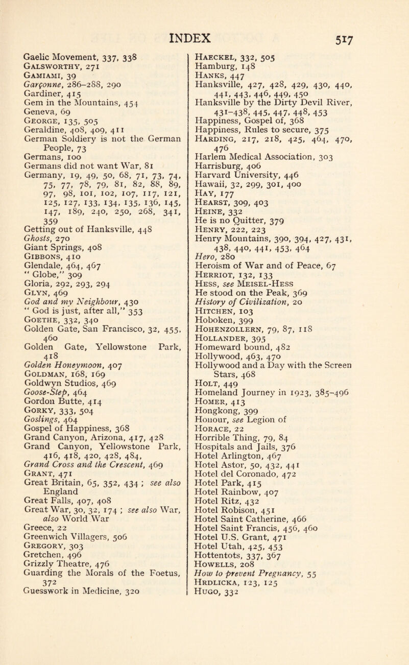 Gaelic Movement, 337, 338 Galsworthy, 271 Gamiami, 39 Gargonne, 286-288, 290 Gardiner, 415 Gem in the Mountains, 454 Geneva, 69 George, 135, 505 Geraldine, 408, 409, 411 German Soldiery is not the German People, 73 Germans, 100 Germans did not want War, 81 Germany, 19, 49, 50, 68, 71, 73, 74, 75* 77* 78* 79, Si, 82, 88, 89, 97, 98, 101, 102, 107, 117, 121, 125, 127, 133, 134, 135, 136, 145, 147, 189, 240, 250, 268, 341, 359 Getting out of Hanksville, 448 Ghosts, 270 Giant Springs, 408 Gibbons, 410 Glendale, 464, 467 “ Globe, 309 Gloria, 292, 293, 294 Glyn, 469 God and my Neighbour, 430 “ God is just, after all, 353 Goethe, 332, 340 Golden Gate, San Francisco, 32, 455, 460 Golden Gate, Yellowstone Park, 418 Golden Honeymoon, 407 Goldman, 168, 169 Goldwyn Studios, 469 Goose-Step, 464 Gordon Butte, 414 Gorky, 333, 504 Goslings, 464 Gospel of Happiness, 368 Grand Canyon, Arizona, 417, 428 Grand Canyon, Yellowstone Park, 416, 418, 420, 428, 484, Grand Cross and the Crescent, 469 Grant, 471 Great Britain, 65, 352, 434 ; see also England Great Falls, 407, 408 Great War, 30, 32, 174 ; see also War, also World War Greece, 22 Greenwich Villagers, 506 Gregory, 303 Gretchen, 496 Grizzly Theatre, 476 Guarding the Morals of the Foetus, 372 Guesswork in Medicine, 320 Haeckel, 332, 505 Hamburg, 148 Hanks, 447 Hanksville, 427, 428, 429, 430, 440, 441, 443, 446, 449, 450 Hanksville by the Dirty Devil River, 431-438, 445, 447, 448, 4.53 Happiness, Gospel of, 368 Happiness, Rules to secure, 375 Harding, 217, 218, 425, 464, 470, 476 Harlem Medical Association, 303 Harrisburg, 406 Harvard University, 446 Hawaii, 32, 299, 301, 400 Hay, 177 Hearst, 309, 403 Heine, 332 He is no Quitter, 379 Henry, 222, 223 Henry Mountains, 390, 394, 427, 431, 438* 44°. 44U 453. 464 Hero, 280 Heroism of War and of Peace, 67 Herriot, 132, 133 Hess, see Meisel-Hess He stood on the Peak, 369 History of Civilization, 20 Hitchen, 103 Hoboken, 399 Hohenzollern, 79, 87, 11S Hollander, 395 Homeward bound, 482 Hollywood, 463, 470 Hollywood and a Day with the Screen Stars, 468 Holt, 449 Homeland Journey in 1923, 385-496 Homer, 413 Hongkong, 399 Honour, see Legion of Horace, 22 Horrible Thing, 79, 84 Hospitals and Jails, 376 Hotel Arlington, 467 Hotel Astor, 50, 432, 441 Hotel del Coronado, 472 Hotel Park, 415 Hotel Rainbow, 407 Hotel Ritz, 432 Hotel Robison, 451 Hotel Saint Catherine, 466 Hotel Saint Francis, 456, 460 Hotel U.S. Grant, 471 Hotel Utah, 425, 453 Hottentots, 337, 367 Howells, 208 How to prevent Pregnancy, 55 Hrdlicka, 123, 125 Hugo, 332