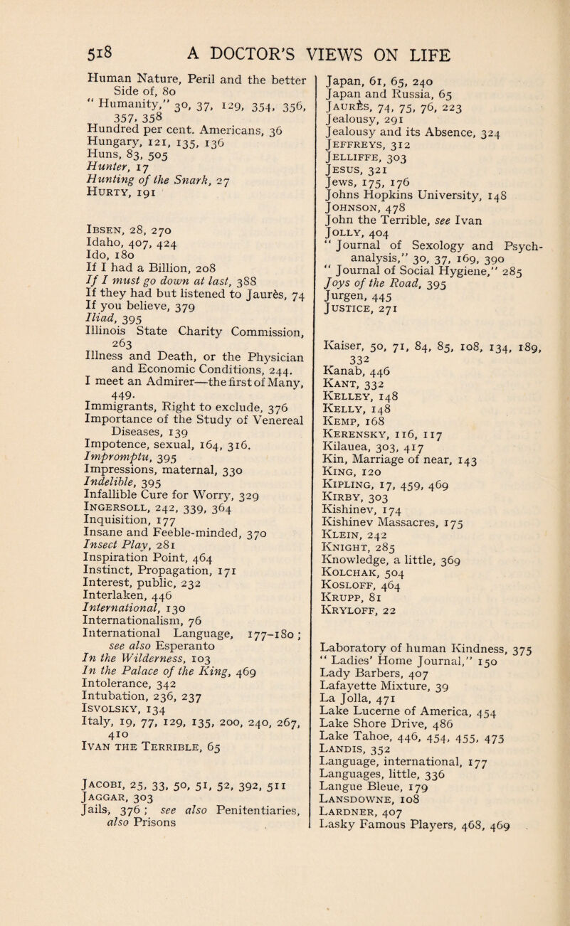 Human Nature, Peril and the better Side of, 80 “ Humanity/' 30, 37, 129, 354, 356, 357, 358 Hundred per cent. Americans, 36 Hungary, 121, 135, 136 Huns, 83, 505 Hunter, 17 Hunting of the Snark, 27 Hurty, 191 Ibsen, 28, 270 Idaho, 407, 424 Ido, 180 If I had a Billion, 208 If I must go down at last, 3S8 If they had but listened to Jaur&s, 74 If you believe, 379 Iliad, 395 Illinois State Charity Commission, 263 Illness and Death, or the Physician and Economic Conditions, 244. I meet an Admirer—the first of Many, 449- Immigrants, Right to exclude, 376 Importance of the Study of Venereal Diseases, 139 Impotence, sexual, 164, 316. Impromptu, 395 Impressions, maternal, 330 Indelible, 395 Infallible Cure for Worry, 329 Ingersoll, 242, 339, 364 Inquisition, 177 Insane and Feeble-minded, 370 Insect Play, 281 Inspiration Point, 464 Instinct, Propagation, 171 Interest, public, 232 Interlaken, 446 International, 130 Internationalism, 76 International Language, 177-1 So ; see also Esperanto In the Wilderness, 103 In the Palace of the King, 469 Intolerance, 342 Intubation, 236, 237 ISVOLSKY, I34 Italy, 19, 77, 129, 135, 200, 240, 267, 410 Ivan the Terrible, 65 Jacobi, 25, 33, 50, 51, 52, 392, 511 Jaggar, 303 Jails, 376 ; see also Penitentiaries, also Prisons Japan, 61, 65, 240 Japan and Russia, 65 Jaur£s, 74, 75, 76, 223 Jealousy, 291 Jealousy and its Absence, 324 Jeffreys, 312 Jelliffe, 303 Jesus, 321 Jews, 175, 176 Johns Hopkins University, 148 Johnson, 478 John the Terrible, see Ivan Jolly, 404 “ Journal of Sexology and Psych- analysis,” 30, 37, 169, 390 “ Journal of Social Hygiene,” 285 Joys of the Road, 395 Jurgen, 445 Justice, 271 Kaiser, 50, 71, 84, 85, 108, 134, 189, 332 Kanab, 446 Kant, 332 Kelley, 148 Kelly, 148 Kemp, 168 Kerensky, 116, 117 Kilauea, 303, 417 Kin, Marriage of near, 143 King, 120 Kipling, 17, 459, 469 Kirby, 303 Kishinev, 174 Kishinev Massacres, 175 Klein, 242 Knight, 285 Knowledge, a little, 369 Kolchak, 504 Kosloff, 464 Krupp, 81 Kryloff, 22 Laboratory of human Kindness, 375 “ Ladies' Home Journal,” 150 Lady Barbers, 407 Lafayette Mixture, 39 La Jolla, 471 Lake Lucerne of America, 454 Lake Shore Drive, 486 Lake Tahoe, 446, 454, 455, 475 Landis, 352 Language, international, 177 Languages, little, 336 Langue Bleue, 179 Lansdowne, 108 Lardner, 407 Lasky Famous Players, 468, 469