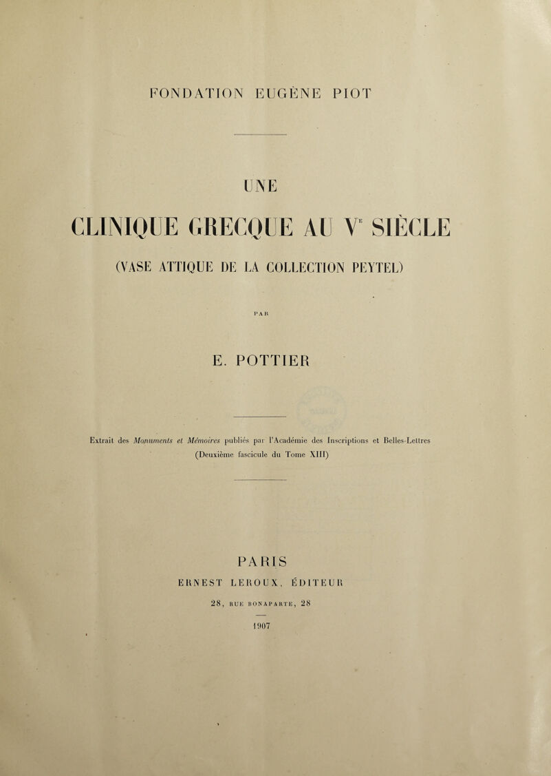 FONDATION EUGENE PIOT UNE CLINIQUE GRECQUE AU V SIÈCLE (VASE ATTIQUE DE LA COLLECTION PEYTEL) E. POTTIER Extrait des Monuments et Mémoires publiés par l’Académie des Inscriptions et Belles-Lettres (Deuxième fascicule du Tome XIII) PARIS ERNEST LEROUX, ÉDITEUR 28, RUE BONAPARTE, 28 1907