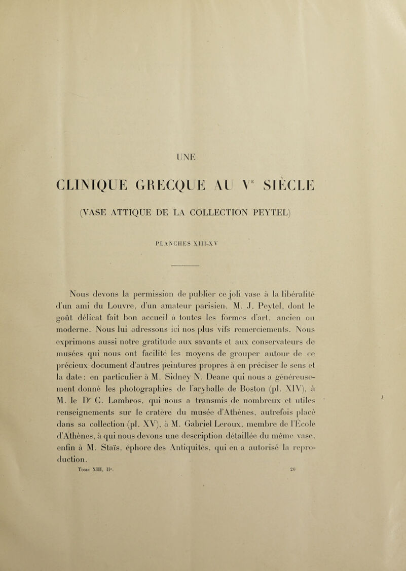 UNE CLINIQUE GRECQUE AU Y SIÈCLE (VASE ATTIQUE DE LA COLLECTION PEYTEL) PLANCHES XIII-AV Nous devons la permission de publier ce job vase à la libéralité d'un ami du Louvre, d’un amateur parisien, M. J. Peytel, dont le L>oût délicat fait bon accueil à toutes les formes d’art, ancien ou O moderne. Nous lui adressons ici nos plus vifs remerciements. Nous exprimons aussi notre gratitude aux savants et aux conservateurs de musées qui nous ont facilité les moyens de grouper autour de ce précieux document d’autres peintures propres à en préciser le sens et la date: en particulier à M. Sidney N. Deane qui nous a généreuse¬ ment donné les photographies de l’aryballe de Boston (pi. XIV), à M. le D1 C. Lambr *os, qui nous a transmis de nombreux et uliles renseignements sur le cratère du musée d’Athènes, autrefois placé dans sa collection (pl. XV), à M. Gabriel Leroux, membre de l'Ecole d’Atl îènes, à qui nous devons une description détaillée du même vase, enfin à M. Staïs, épliore des Antiquités, qui en a autorisé la repro¬ duction. Tomf. XIII, 11°. 20