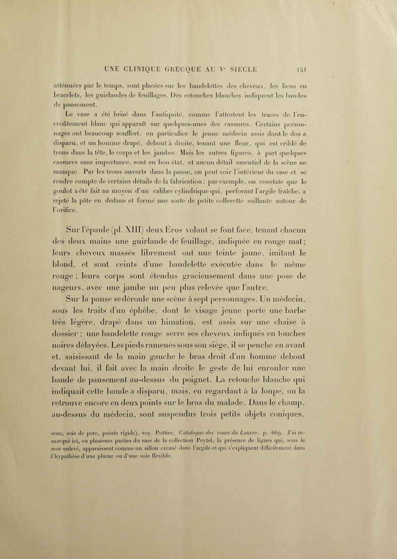 atténuées par le temps, sont placées sur les bandelettes des cheveux, les liens en bracelets, les guirlandes de feuillages. Des retouches blanches indiquent les bandes de pansement. Le vase a été brisé dans l’antiquité, comme l’attestent les traces do 1 en¬ croûtement blanc qui apparaît sur quelques-unes des cassures. Certains person¬ nages ont beaucoup souffert, en particulier le jeune médecin assis dont le dos a disparu, et un homme drapé, débouta droite, tenant une fleur, qui est criblé de trous dans la tête, le corps et les jambes. Mais les autres figures, à part quelques cassures sans importance, sont en bon état, et aucun détail essentiel de la scène ne manque. Par les trous ouverts dans la panse, on peut voir 1 intérieur du vase et se rendre compte de certains détails de la fabrication ; par exemple, on constate que le goulot a été fait au moyen d’un calibre cylindrique qui, perforant 1 argile fraîche, a rejeté la pâte en dedans et formé une sorte de petite collerette saillante autour de 1 orifice. Sur lepaule (pl. XIII) deuxEros volant se font face, tenant chacun des deux mains une guirlande de feuillage, indiquée en rouge mat; leurs cheveux massés librement ont une teinte jaune, imitant le blond, et sont ceints d'une bandelette exécutée dans le même rouge ; leurs corps sont étendus gracieusement dans une pose de nageurs, avec une jambe un peu plus relevée que l'autre. Sur la panse sedéroule une scène à sept personnages. Un médecin, sous les traits d'un éphèbe, dont le visage jeune porte une barbe très légère, drapé dans un himation, est assis sur une chaise à dossier ; une bandelette rouge serre ses cheveux indiqués en touches noires délayées. Les pieds ramenés sous son siège, il se penche en avant et, saisissant de la main gauche le bras droit d’un homme debout devant lui, il fait avec la main droite le geste de lui enrouler une bande de pansement au-dessus du poignet. La retouche blanche qui indiquait cette bande a disparu, mais, en regardant à la loupe, on la retrouve encore en deux points sur le bras du malade. Dans le champ, au-dessus du médecin, sonl suspendus trois petits objets coniques, ■seau, soie de porc, pointe rigide), voy. Pottier, Catalogue des vases du Louvre, p. 6G9. J’ai re¬ marqué ici, en plusieurs parties du vase de la collection Peytel, la présence de lignes qui, sous le noir enlevé, apparaissent comme un sillon creusé dans l’argile et qui s’expliquent difficilement dans l’hypothèse d’une plume ou d’une soie flexible.