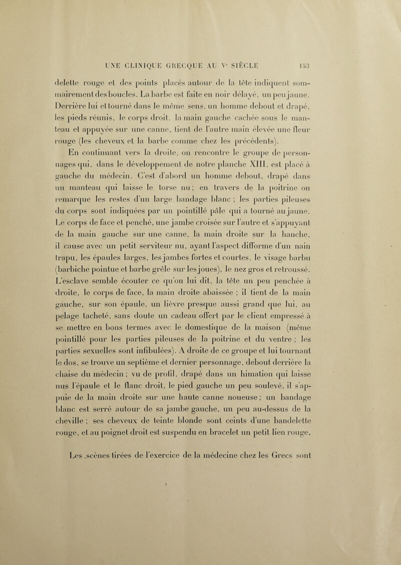 deletle rouge et des points placés autour de la tête indiquent som¬ mairement desboucles. La barbe est faite en noir délayé, un peu jaune. Derrière lui et tourné dans le même sens, un homme debout et drapé, les pieds réunis, le corps droit, la main gauche cachée sous le man¬ teau et appuyée sur une canne, lient de l’autre main élevée une fleur rouge (les cheveux et la barbe comme chez les précédents). En continuant vers la droite, on rencontre le groupe de person¬ nages qui, dans le développement de notre planche XI11, est placé à gauche du médecin. C’est d’abord un homme debout, drapé dans un manteau qui laisse le torse nu; en travers de la poitrine on remarque les restes d'un large bandage blanc ; les parties pileuses du corps sont indiquées par un pointillé pâle qui a tourné au jaune. Le corps de face et penché, une jambe croisée sur l’autre et s’appuyant de la main gauche sur une canne, la main droite sur la hanche, il cause avec un petit serviteur nu, ayant l’aspect difforme d’un nain trapu, les épaules larges, les jambes fortes et courtes, le visage barbu ( barbiche pointue et barbe grêle sur lesjoues), le nez gros et retroussé. L'esclave semble écouter ce qu’on lui dit, la tête un peu penchée à droite, le corps de face, la main droite abaissée ; il tient de la main gauche, sur son épaule, un lièvre presque aussi grand que lui, au pelage tacheté, sans doute un cadeau offert par le client empressé à se mettre en bons termes avec le domestique de la maison (même pointillé pour les parties pileuses de la poitrine et du ventre ; les parties sexuelles sont infibulées). A droite de ce groupe et lui tournant le dos, se trouve un septième et dernier personnage, debout derrière la chaise du médecin; vu de profil, drapé dans un himation qui laisse nus l'épaule et le flanc droit, le pied gauche un peu soulevé, il s'ap¬ puie de la main droite sur une haute canne noueuse ; un bandage blanc est serré autour de sa jambe gauche, un peu au-dessus de la cheville ; ses cheveux de teinte blonde sont ceints d’une bandelette rouge, et au poignet droit est suspendu en bracelet un petit lien rouge. Les .scènes tii ’ées de l exercice de la médecine chez les Grecs sont 4