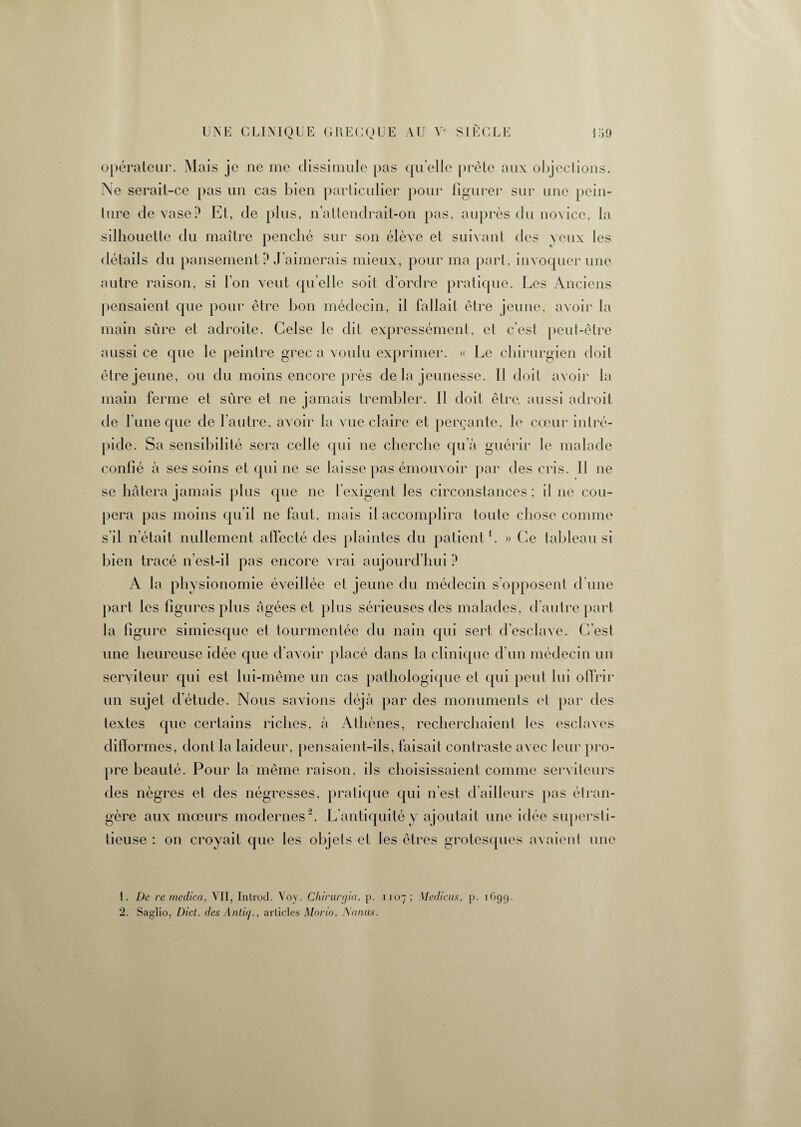 opérateur. Mais je ne me dissimule pas quelle prête aux objections. Ne serait-ce pas un cas bien particulier pour figurer sur une pein¬ ture de vase P Et, de plus, n’attendrait-on pas, auprès du novice, la silhouette du maître penché sur son élève et suivant des yeux les détails du pansement P J'aimerais mieux, pour ma part, invoquer une autre raison, si l'on veut quelle soit d’ordre pratique. Les Anciens pensaient que pour être bon médecin, il fallait être jeune, avoir la main sûre et adroite. Gelse le dit expressément, et c’est peut-être aussi ce que le peintre grec a voulu exprimer. « Le chirurgien doit être jeune, ou du moins encore près de la jeunesse. Il doit avoir la main ferme et sûre et ne jamais trembler. Il doit être, aussi adroit de l'une que de l’autre, avoir la vue claire et perçante, le cœur intré¬ pide. Sa sensibilité sera celle qui ne cherche qu’à guérir Je malade confié à ses soins et qui ne se laisse pas émouvoir par des cris. Il ne se hâtera jamais plus que ne l’exigent les circonstances; il ne cou¬ pera pas moins qu’il ne faut, mais il accomplira toute chose comme s’il n’était nullement affecté des plaintes du patient1. » Ce tableau si bien tracé n’est-il pas encore vrai aujourd’hui P A la physionomie éveillée et jeune du médecin s’opposent d’une part les figures plus âgées et plus sérieuses des malades, d’autre part la figure simiesque et tourmentée du nain qui sert d’esclave. C’est une heureuse idée que d’avoir placé dans la clinique d’un médecin un serviteur qui est lui-même un cas pathologique et qui peut lui offrir un sujet d’étude. Nous savions déjà par des monuments et par des textes que certains riches, à Athènes, recherchaient les esclaves difformes, dont la laideur, pensaient-ils, faisait contraste avec leur pro¬ pre beauté. Pour la même raison, ils choisissaient comme serviteurs des nègres et des négresses, pratique qui n'est d’ailleurs pas étran¬ gère aux mœurs modernes2. L’antiquité y ajoutait une idée supersti¬ tieuse : on croyait que les objets et les êtres grotesques avaient une 1. De re medica, VII, Introd. Voy. Chirarcjia, p. 1x07; Medicus, p. 1 (»99. 2. Saglio, Dict. des Antiq., articles Morio, Nanus.