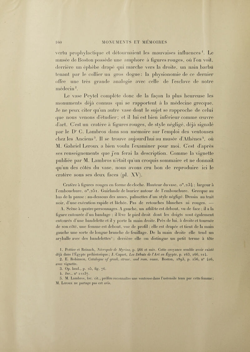 vertu prophylactique et détournaient les mauvaises influences1. Le musée de Boston possède une amphore à figures rouges, où l'on voit, derrière un éphèbe drapé qui marche vers la droite, un nain barbu tenant par le collier un gros dogue : la physionomie de ce dernier offre une très grande analogie avec celle de l'esclave de notre O O médecin2. Le vase Peytel complète donc de la façon la plus heureuse les monuments déjà connus qui se rapportent à la médecine grecque. Je ne peux citer qu’un autre vase dont le sujet se rapproche de celui que nous venons d'étudier; et il lui est bien inférieur comme œuvre d'art. C’est un cratère à figures rouges, de style négligé, déjà signalé par le D1 C. Lambros dans son mémoire sur l’emploi des ventouses chez les Anciens3. Il se trouve aujourd hui au musée d Athènes 4, où M. Gabriel Leroux a bien voulu l’examiner pour moi. C est d’après ses renseignements que j'en ferai la description. Comme la vignette publiée par M. Lambros n’était qu’un croquis sommaire et ne donnait qu’un des côtés du vase, nous avons cru bon de reproduire ici le cratère sous ses deux faces (pi. XV' Cratère à figures rouges en forme de cloche. Hauteur du vase, om,234 ; largeur à l'embouchure, om,25i. Guirlande de laurier autour de l’embouchure. Grecque au bas de la panse ; au-dessous des anses, palmcttes d’un style négligé. Dessin au trait noir, d’une exécution rapide et lâchée. Pas de retouches blanches ni rouges. — A. Scène a quatre personnages. A gauche, un athlète est debout, vu de face ; il a la figure entourée d’un bandage ; il lève le pied droit dont les doigts sont également entourés d’une bandelette et il y porte la main droite. Près de lui, à droite et tournée de son côté, une femme est debout, vue de profil : elle est drapée et tient de la main gauche une sorte de longue branche de feuillage. De la main droite elle tend un aryballe avec des bandelettes5 ; derrière elle on distingue un petit terme à tête 1. Pottier et Reinach, Nécropole clc Myrina, p. 466 et suiv. Cette croyance semble avoir existé déjà dans l’Egypte préhistorique; J. Capart, Les Débuts de l’Art en Égypte, p. i03, 166, 2i4- 2. E. Robinson, Catalogue of greek, etrusc. and rom. vases, Roston, i8q3, p. 156, n° 426, avec vignette. 3. Op. laud., p. 26, fig. 76. 4. lnv., n° 12237. 5. M. Lambros, loc. cit., préfère reconnaître une ventouse dans l’ustensile tenu par cette femme; M. Leroux ne partage pas cet avis.