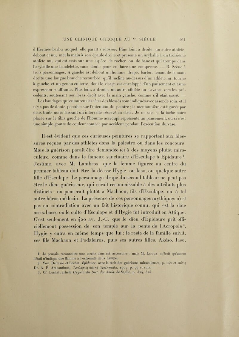 d’Hermès barbu auquel elle parait s’adosser. Plus loin, à droite, un autre athlète, debout et nu, met la main à son épaule droite et présente un aryballe à un troisième athlète nu, qui est assis sur une espèce de rocher ou de banc et qui trempe dans l’aryballe une bandelette, sans doute pour en faire une compresse. — B. Scène à trois personnages. A gauche est debout un homme drapé, barbu, tenant de la main droite une longue branche recourbée1 qu’il incline au-dessus d’un athlète nu, tourné à gauche et un genou en terre, dont le visage est enveloppé d’un pansement et aune expression souffrante. Plus loin, à droite, un autre athlète nu s’avance vers les pré¬ cédents, soutenant son bras droit avec la main gauche, comme s il était cassé. — Les bandages qui entourent les têtes des blessés sont indiqués avec assez de soin, et il n’y a pas de doute possible sur l’intention du peintre ; la mentonnière est figurée par deux traits noirs laissant un intervalle réservé en clair. Je ne sais si la tache noire placée sur le tibia gauche de l’homme accroupi représente un pansement, ou si c’est une simple goutte de couleur tombée par accident pendant l’exécution du vase. Il est évident que ces curieuses peintures se rapportent aux bles¬ sures reçues par des athlètes dans la palestre on dans les concours. Mais la guérison paraît être demandée ici à des moyens plutôt mira¬ culeux, comme dans le fameux sanctuaire d’Esculape à Epidaure2 3. J'estime, avec M. Lambros, que la femme figurée au centre du premier tableau doit être la déesse Hygie, ou Iaso, ou quelque autre fille d’Esculape. Le personnage drapé du second tableau ne peut pas être le dieu guérisseur, qui serait reconnaissable à des attributs plus distincts ; on penserait plutôt à Machaon, fils d'Esculape, ou à tel autre héros médecin. La présence de ces personnages mythiques n’est pas en contradiction avec un fait historique connu, qui est la date assez basse où le culte d’Esculape et d’Hygie fut introduit en Attique. C’est seulement en 420 av. J.-C. que le dieu d’Épidaure prit offi¬ ciellement possession de son temple sur la pente de l'Acropole:!. Hygie y entra en même temps que lui ; le reste de la famille suivit, ses fils Machaon et Podaleiros, puis ses autres filles, Akéso, Iaso, 1. Je pensais reconnaître une torche clans cet accessoire; mais M. Leroux m’écrit qu’aucun détail n’indique une flamme à l’extrémité de la hampe. 2. Voy. Defrasse et Léchât, Épidaure, avec le récit des guérisons miraculeuses, p. i/|2 et suiv.; Dr. A. P. Arabantinos, ’Ar/./ojz'.c; xat xà ’AaxXYjraeta, 1907, p. 79 et suiv. 3. Cf. Léchât, article Ilygieia du Dict. des Antiq. de Saglio, p. 324, 325.