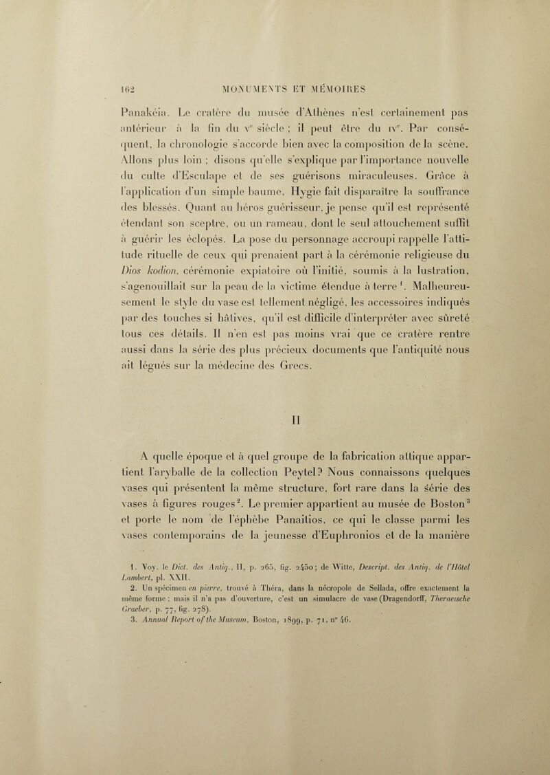 Panakéia. Le cratère du musée d’Athènes n’est certainement pas antérieur à la fin du vc siècle ; il peut être du ivc. Par consé¬ quent, la chronologie s’accorde bien avec la composition de la scène. Allons plus loin; disons quelle s’explique par l’importance nouvelle du culte d’Esculape et de ses guérisons miraculeuses. Grâce à l application d’un simple baume, Hygie fait disparaître la souffrance des blessés. Quant au héros guérisseur, je pense qu il est représenté étendant son sceptre, ou un rameau, dont le seul attouchement suffît à guérir les éclopés. La pose du personnage accroupi rappelle l’atti¬ tude rituelle de ceux qui prenaient part à la cérémonie religieuse du Dios kodion, cérémonie expiatoire où l’initié, soumis à la lustration, s’agenouillait sur la peau de la victime étendue à terre1. Malheureu¬ sement le style du vase est tellement négligé, les accessoires indiqués par des touches si hâtives, qu’il est difficile d’interpréter avec sûreté tous ces détails. Il n’en est pas moins vrai que ce cratère rentre aussi dans la série des plus précieux documents que l'antiquité nous ait légués sur la médecine des Grecs. II A quelle époque et à quel groupe de la fabrication attique appar¬ tient l’aryballe de la collection Peytel? Nous connaissons quelques vases qui présentent la même structure, fort rare dans la série des vases à figures rouges2 3. Le premier appartient au musée de Boston ' et porte le nom de l epbèbe Panaitios, ce qui le classe parmi les vases contemporains de la jeunesse d’Euphronios et de la manière 1. Voy. Je Dict. des Antiq., II, p. 265, fig. 245o; de Witte, Descript. des Antiq. de l’Hôtel Lambert, pl. XXII. 2. Un spécimen en pierre, trouvé à Théra, dans la nécropole de Sellada, offre exactement la même forme ; mais il n’a pas d’ouverture, c’est un simulacre de vase (Dragendorff, Theraeische Graeber, p. 77, lig. 278). 3. Annual Report of the Muséum, Boston, 1899, p. 71, n° 46.