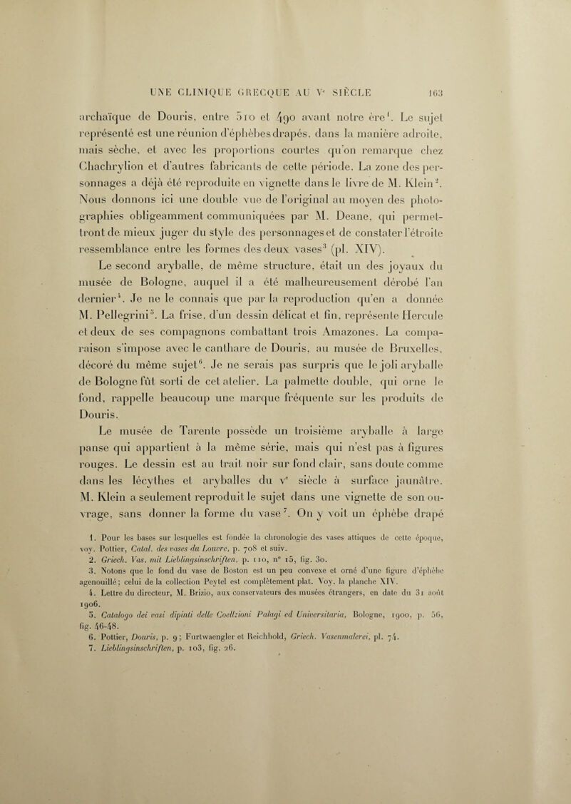 archaïque de Douris, entre 5io et 49° avant notre ère1. Le sujet représenté est une réunion d ephèbes drapés, dans la manière adroite, mais sèche, et avec les proportions courtes qu’on remarque chez Chachrylion et d’autres fabricants de cette période. La zone des per¬ sonnages a déjà été reproduite en vignette dans le livre de M. Klein 2. Nous donnons ici une double vue de l’original au moyen des photo¬ graphies obligeamment communiquées par M. Deane, qui permet¬ tront de mieux juger du style des personnages et de constater l’étroite ressemblance entre les formes des deux vases'3 (pi. XIV). Le second aryballe, de même structure, était un des joyaux du musée de Bologne, auquel il a été malheureusement dérobé l’an dernier4. Je ne le connais que parla reproduction qu’en a donnée M. Pellegrini5. La frise, d’un dessin délicat et fin, représente Hercule et deux de ses compagnons combattant trois Amazones. La compa¬ raison s’impose avec le canthare de Douris, au musée de Bruxelles, décoré du même sujet0. Je ne serais pas surpris que le joli aryballe de Bologne fût sorti de cet atelier. La palmette double, qui orne le fond, rappelle beaucoup une marque fréquente sur les produits de Douris. Le musée de Tarente possède un troisième aryballe à large panse qui appartient à la même série, mais qui n’est pas à figures rouges. Le dessin est au trait noir sur fond clair, sans doute comme dans les lécylbes et aryballes du ve siècle à surface jaunâtre. M. Klein a seulement reproduit le sujet dans une vignette de son ou¬ vrage, sans donner la forme du vase'. On y voit un éphèbe drapé 1. Pour les bases sur lesquelles est fondée la chronologie des vases attiques de cette époque, voy. Pottier, Catal. des vases du Louvre, p. 708 et suiv. 2. Griech. Vas. mit Lieblingsinschriften, p. 110, n° 15, fig. 3o. 3. Notons que le fond du vase de Boston est un peu convexe et orné d’une figure d’éphèbc agenouillé; celui delà collection Peytel est complètement plat. Voy. la planche XIV. 4. Lettre du directeur, i\I. Brizio, aux conservateurs des musées étrangers, en date du 3i août 1906. 5. Catalogo dei vasi dipinti delle Coellzioni Palagi ed Universitaria, Bologne, 1900, p. 5G, fig. 46-48. 6. Pottier, Douris, p. 9; Furtwaengler et Reichhold, Griech. Vasenmalerei, pl. 74. 7. Lieblingsinschriften, p. io3, fig. 26.