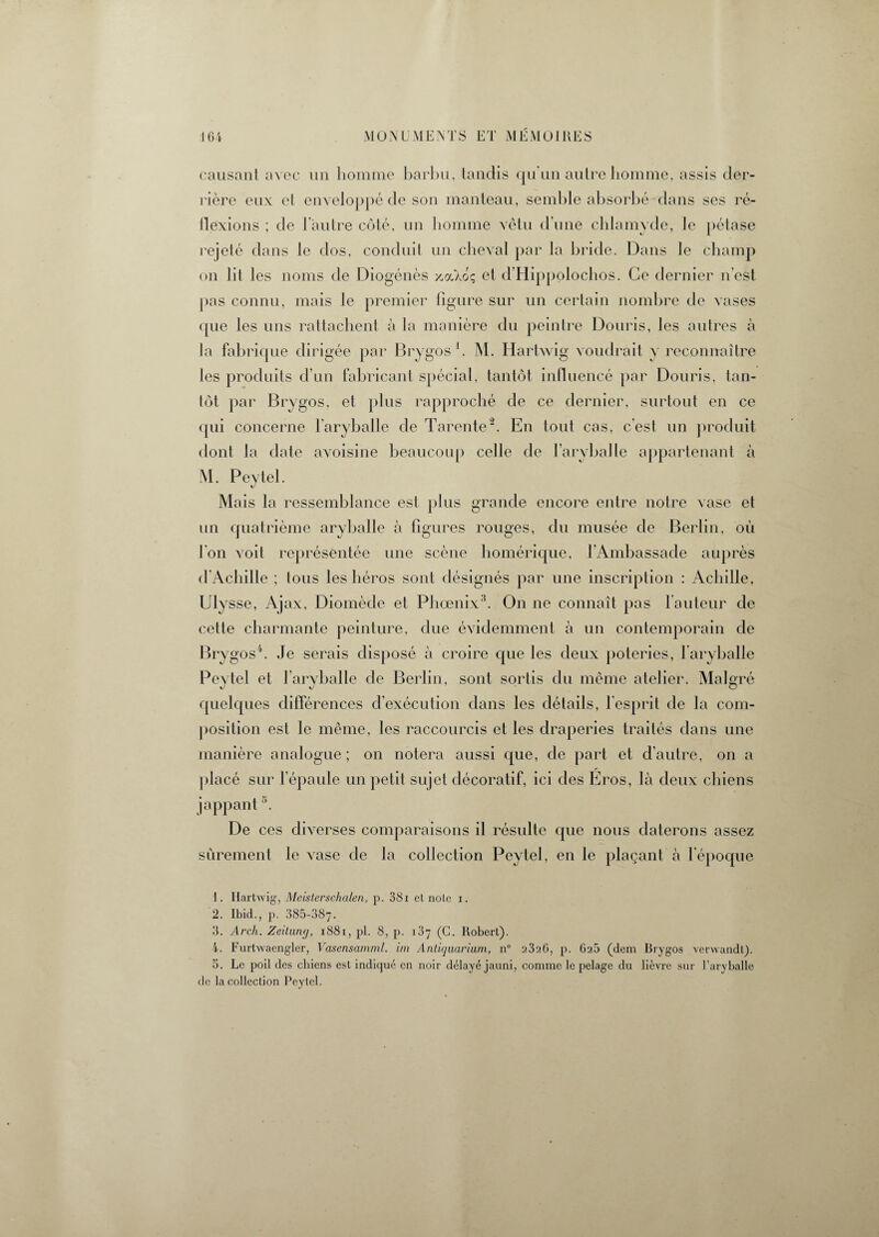 causant avec un homme barbu, tandis qu'un autre homme, assis der¬ rière eux et enveloppé de son manteau, semble absorbé dans ses ré¬ flexions ; de l’autre côté, un homme vêtu d’une chlamyde, le pétase rejeté dans le dos, conduit un cheval par la bride. Dans le champ on lit I es noms de Diogénès y.(£klz et d’Hippolochos. Ce dernier n’est pas connu, mais le premier ligure sur un certain nombre de vases que les uns rattachent à la manière du peintre Douris, les autres à la fabrique dirigée par Brygos1. M. Hartwig voudrait y reconnaître les produits d’un fabricant spécial, tantôt influencé par Douris, tan¬ tôt par Brygos, et plus rapproché de ce dernier, surtout en ce qui concerne l’aryballe de Tarente2. En tout cas, c'est un produit dont la date avoisine beaucoup celle de l’aryballe appartenant à M. Peytel. «y Mais la ressemblance est plus grande encore entre notre vase et un quatrième aryballe à figures rouges, du musée de Berlin, où l'on voit représentée une scène homérique, l’Ambassade auprès d'Achille ; tous les héros sont désignés par une inscription : Achille, Ulysse, Ajax, Diomède et Phoenix3. On ne connaît pas fauteur de cette charmante peinture, due évidemment à un contemporain de Brygos4 5. Je serais disposé à croire que les deux poteries, 1 aryballe Peytel et J aryballe de Berlin, sont sortis du même atelier. Malgré quelques différences d’exécution dans les détails, l’esprit de la com¬ position est le même, les raccourcis et les draperies traités dans une manière analogue ; on notera aussi que, de part et d’autre, on a placé sur l’épaule un petit sujet décoratif, ici des Eros, là deux chiens jappant \ De ces diverses comparaisons il résulte que nous daterons assez sûrement le vase de la collection Peytel, en le plaçant à l'époque 1. Hartwig, Meisterschalen, p. 381 et note i. 2. Ibid., p. 385-387. 3. Arch. Zeitnnrj, 1881, pl. 8, p. 187 (C. Robert). 4. Furtwaengler, Vasensamml. im Antiquarium, n° 2326, p. 62b (dem Brygos verwandl). 5. Le poil des chiens est indiqué en noir délayé jauni, comme le pelage du lièvre sur l’aryballc de la collection Peytel.