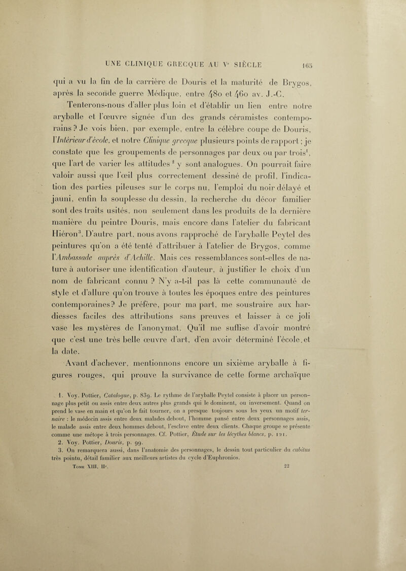 qui a vu la fin de la carrière de Douris et la maturité de Brygos, après la seconde guerre Médique, entre 48o et 46o av. J.-C. Tenterons-nous d’aller plus loin et d’établir un lien entre notre aryballe et l’œuvre signée d’un des grands céramistes contempo¬ rains ? Je vois bien, par exemple, entre la célèbre coupe de Douris, 1 Intérieur d'école, et notre Clinique grecque plusieurs points de rapport ; je constate que les groupements de personnages par deux ou par trois1 2, que l’art de varier les attitudes 3 y sont analogues. On pourrait faire valoir aussi que l'œil plus correctement dessiné de profil, lindica- tion des parties pileuses sur le corps nu, l’emploi du noir délayé et jauni, enfin la souplesse du dessin, la recherche du décor familier sont des traits usités, non seulement dans les produits de la dernière manière du peintre Douris, mais encore dans l’atelier du fabricant Hiéron3. D’autre part, nous avons rapproché de l’aryballe Peytel des peintures qu’on a été tenté d’attribuer à l’atelier de Brygos, comme l'Ambassade auprès d'Achille. Mais ces ressemblances sont-elles de na¬ ture à autoriser une identification d’auteur, à justifier le choix d’un nom de fabricant connu ? N’y a-t-il pas là cette communauté de style et d’allure qu’on trouve à toutes les époques entre des peintures contemporaines P Je préfère, pour ma part, me soustraire aux har¬ diesses faciles des attributions sans preuves et laisser à ce joli vase les mystères de l’anonymat. Qu’il me suffise d’avoir montré que c’est une très belle œuvre d’art, d’en avoir déterminé I ecole.et la date. Avant d’achever, mentionnons encore un sixième aryballe à fi¬ gures rouges, qui prouve la survivance de cette forme archaïque 1. Voy. Pottier, Catalogue, p. 83p. Le rythme de l’aryballc Peytel consiste à placer un person¬ nage plus petit ou assis entre deux autres plus grands qui le dominent, ou inversement. Quand on prend le vase en main et qu’on le fait tourner, on a presque toujours sous les yeux un motif ter¬ naire : le médecin assis entre deux malades debout, l’homme pansé entre deux personnages assis, le malade assis entre deux hommes debout, l’esclave entre deux clients. Chaque groupe se présente comme une métope à trois personnages. Cf. Pottier, Etude sur les lécythes blancs, p. 121. 2. Voy. Pottier, Douris, p. 99. 3. On remarquera aussi, dans l’anatomie des personnages, le dessin tout particulier du cubitus très pointu, détail familier aux meilleurs artistes du cycle d’Eupluonios. Tome XIII, IR 22