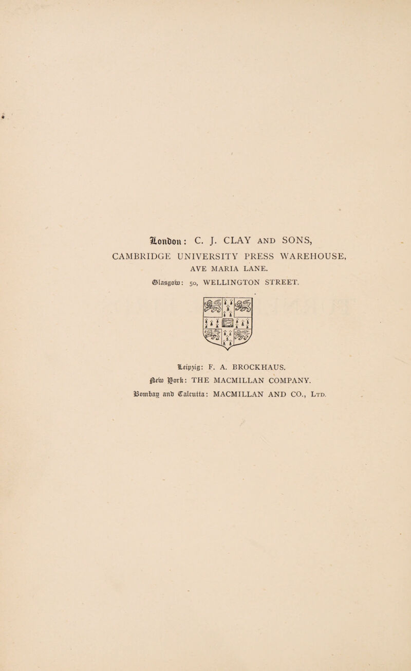 / Sottlion: C. J. CLAY and SONS, CAMBRIDGE UNIVERSITY PRESS WAREHOUSE, AVE MARIA LANE. ©lagsoia: 50, WELLINGTON STREET. Edpjtg: F. A. BROCKFIAUS. lotft: THE MACMILLAN COMPANY. Bowbag anb fllalcutta: MACMILLAN AND CO., Ltd,