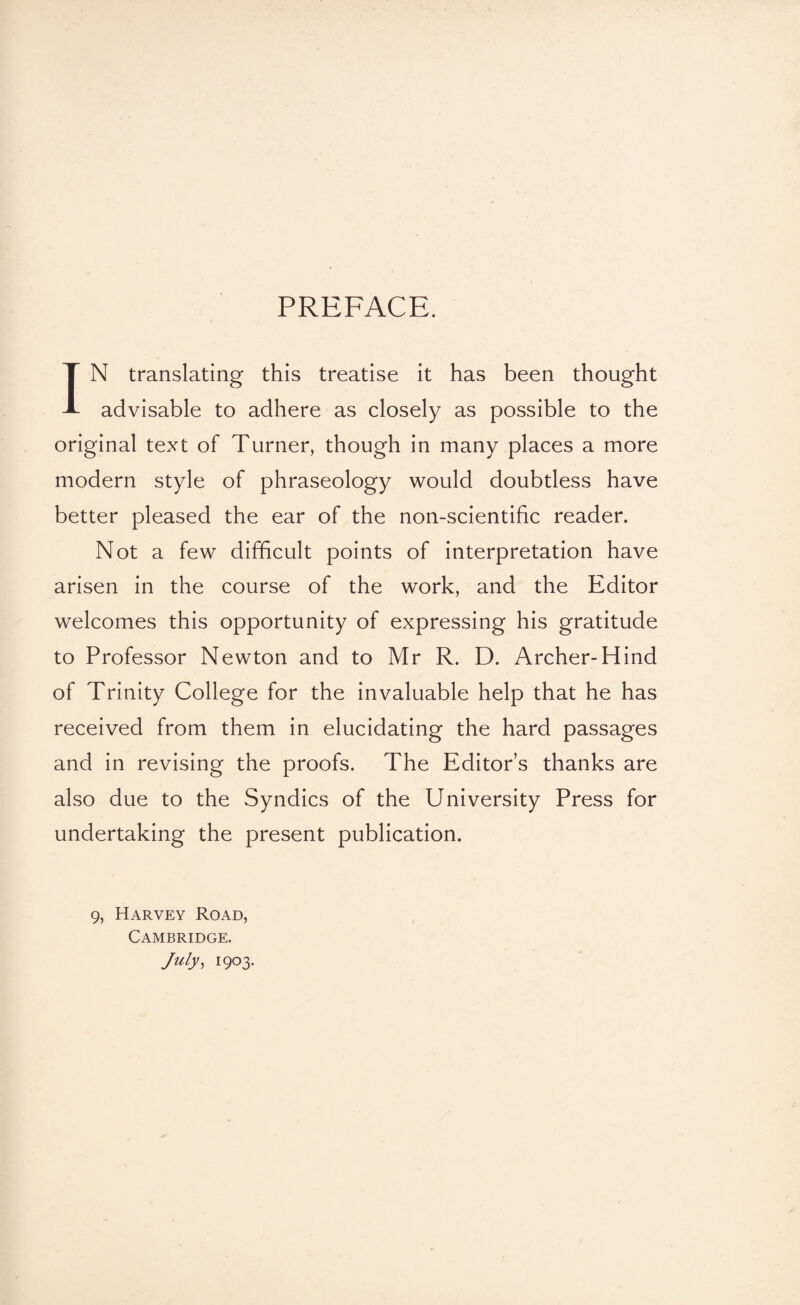 PREFACE. IN translating this treatise it has been thought advisable to adhere as closely as possible to the original text of Turner, though in many places a more modern style of phraseology would doubtless have better pleased the ear of the non-scientific reader. Not a few difficult points of interpretation have arisen in the course of the work, and the Editor welcomes this opportunity of expressing his gratitude to Professor Newton and to Mr R. D. Archer-Hind of Trinity College for the invaluable help that he has received from them in elucidating the hard passages and in revising the proofs. The Editor’s thanks are also due to the Syndics of the University Press for undertaking the present publication. 9, Harvey Road, Cambridge. July, 1903.