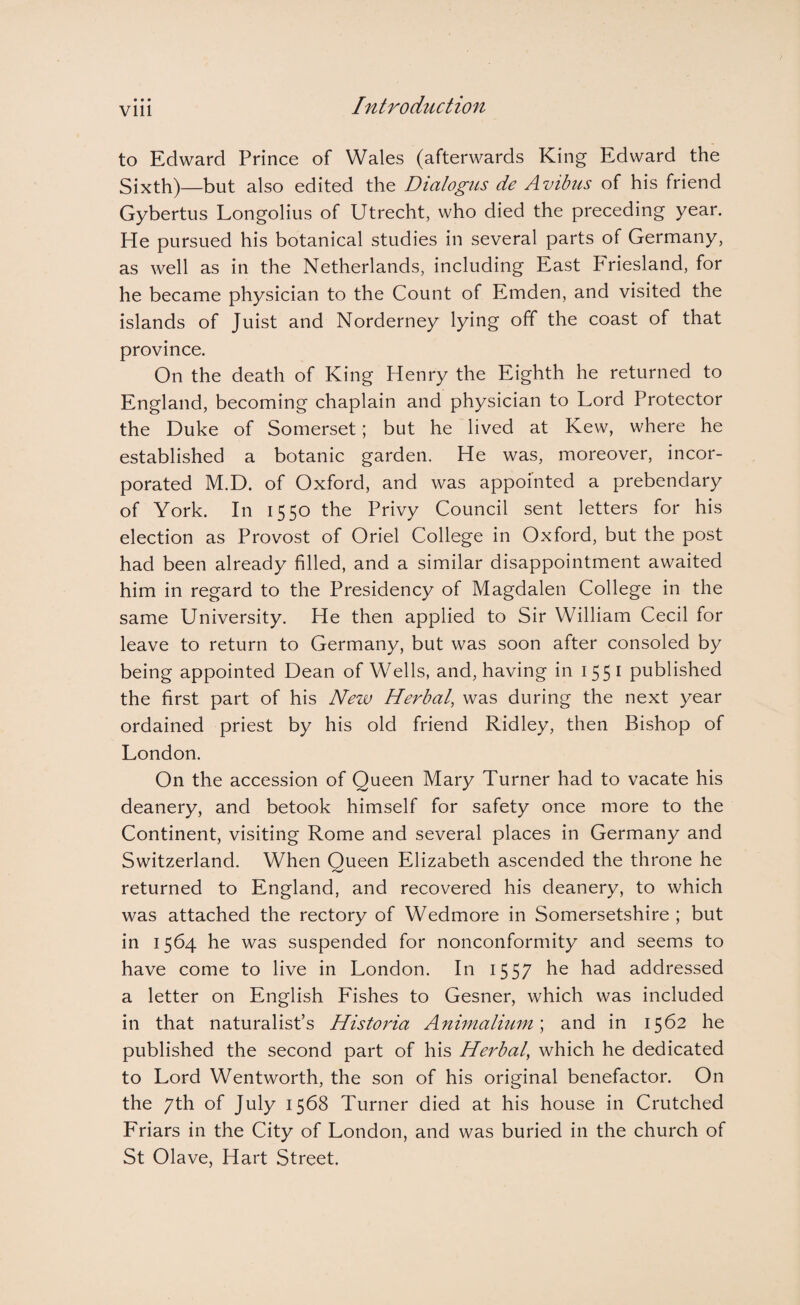 to Edward Prince of Wales (afterwards King Edward the Sixth)—but also edited the Dialogus de Avibus of his friend Gybertus Longolius of Utrecht, who died the preceding year. He pursued his botanical studies in several parts of Germany, as well as in the Netherlands, including East Friesland, for he became physician to the Count of Emden, and visited the islands of Juist and Norderney lying off the coast of that province. On the death of King Henry the Eighth he returned to England, becoming chaplain and physician to Lord Protector the Duke of Somerset; but he lived at Kew, where he established a botanic garden. He was, moreover, incor¬ porated M.D. of Oxford, and was appointed a prebendary of York. In 1550 the Privy Council sent letters for his election as Provost of Oriel College in Oxford, but the post had been already filled, and a similar disappointment awaited him in regard to the Presidency of Magdalen College in the same University. He then applied to Sir William Cecil for leave to return to Germany, but was soon after consoled by being appointed Dean of Wells, and, having in 1551 published the first part of his New Herbal, was during the next year ordained priest by his old friend Ridley, then Bishop of London. On the accession of Queen Mary Turner had to vacate his deanery, and betook himself for safety once more to the Continent, visiting Rome and several places in Germany and Switzerland. When Queen Elizabeth ascended the throne he returned to England, and recovered his deanery, to which was attached the rectory of Wedmore in Somersetshire ; but in 1564 he was suspended for nonconformity and seems to have come to live in London. In 1557 he had addressed a letter on English Fishes to Gesner, which was included in that naturalist’s Historia Animalium \ and in 1562 he published the second part of his Herbal, which he dedicated to Lord Wentworth, the son of his original benefactor. On the 7th of July 1568 Turner died at his house in Crutched Friars in the City of London, and was buried in the church of St Olave, Hart Street.