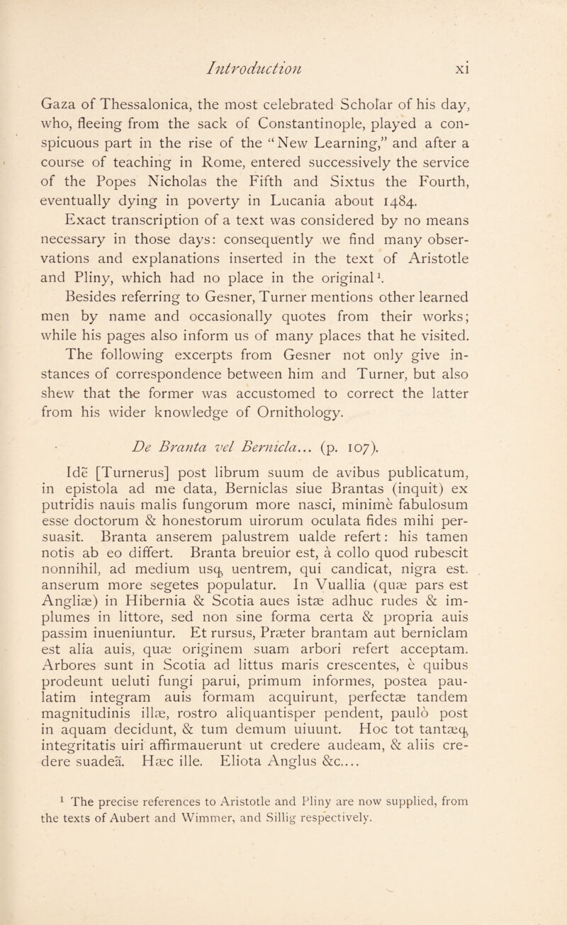 Gaza of Thessalonica, the most celebrated Scholar of his day, who, fleeing from the sack of Constantinople, played a con¬ spicuous part in the rise of the “New Learning,” and after a course of teaching in Rome, entered successively the service of the Popes Nicholas the Fifth and Sixtus the Fourth, eventually dying in poverty in Lucania about 1484. Exact transcription of a text was considered by no means necessary in those days: consequently we find many obser¬ vations and explanations inserted in the text of Aristotle and Pliny, which had no place in the original^ Besides referring to Gesner, Turner mentions other learned men by name and occasionally quotes from their works; while his pages also inform us of many places that he visited. The following excerpts from Gesner not only give in¬ stances of correspondence between him and Turner, but also shew that the former was accustomed to correct the latter from his wider knowledge of Ornithology. De Branta vel Bernicla.., (p. 107). Ide [Turnerus] post librum suum de avibus publicatum, in epistola ad me data, Berniclas siue Brantas (inquit) ex putridis nauis malis fungorum more nasci, minime fabulosum esse doctorum & honestorum uirorum oculata fides mihi per¬ suasit. Branta anserem palustrem ualde refert: his tamen notis ab eo differt. Branta breuior est, a collo quod rubescit nonnihil, ad medium usq uentrem, qui candicat, nigra est. , anserum more segetes populatur. In Vuallia (quae pars est Angliae) in Hibernia & Scotia aues istae adhuc rudes & im¬ plumes in littore, sed non sine forma certa & propria auis passim inueniuntur. Et rursus. Praeter brantam aut berniclam est alia auis, quae originem suam arbori refert acceptam. i\rbores sunt in Scotia ad littus maris crescentes, e quibus prodeunt ueluti fungi parui, primum informes, postea pau- latim integram auis formam acquirunt, perfectae tandem magnitudinis illae, rostro aliquantisper pendent, paulo post in aquam decidunt, & tum demum uiuunt. Hoc tot tantaeq integritatis uiri affirmauerunt ut credere audeam, & aliis cre¬ dere suadea. Haec ille. Eliota Anglus &c.... ^ The precise references to Aristotle and Pliny are now supplied, from the texts of Aubert and Wimmer, and Sillig respectively.