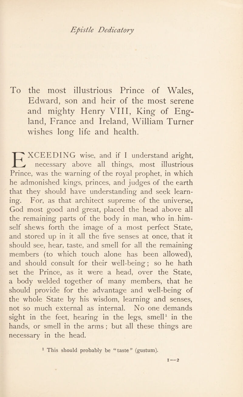 To the most illustrious Prince of Wales, Edward, son and heir of the most serene and mighty Henry VIII, King of Eng¬ land, France and Ireland, William Turner wishes long life and health. Exceeding wise, and if I understand aright, necessary above all things, most illustrious Prince, was the warning of the royal prophet, in which he admonished kings, princes, and judges of the earth that they should have understanding and seek learn¬ ing. For, as that architect supreme of the universe, God most good and great, placed the head above all the remaining parts of the body in man, who in him¬ self shews forth the image of a most perfect State, and stored up in it all the five senses at once, that it should see, hear, taste, and smell for all the remaining members (to which touch alone has been allowed), and should consult for their well-being; so he hath set the Prince, as it were a head, over the State, a body welded together of many members, that he should provide for the advantage and well-being of the whole State by his wisdom, learning and senses, not so much external as internal. No one demands sight in the feet, hearing in the legs, smelP in the hands, or smell in the arms ; but all these things are necessary in the head. ^ This should probably be “taste” (gustum).