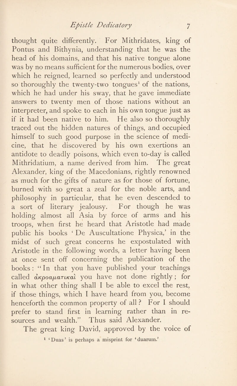 thought quite differently. For Mithridates, king of Pontus and Bithynia, understanding that he was the head of his domains, and that his native tongue alone was by no means sufficient for the numerous bodies, over which he reigned, learned so perfectly and understood so thoroughly the twenty-two tongues^ of the nations, which he had under his sway, that he gave immediate answers to twenty men of those nations without an interpreter, and spoke to each in his own tongue just as if it had been native to him. He also so thoroughly traced out the hidden natures of things, and occupied himself to such good purpose in the science of medi¬ cine, that he discovered by his own exertions an antidote to deadly poisons, which even to-day is called Mithridatium, a name derived from him. The great Alexander, king of the Macedonians, rightly renowned as much for the gifts of nature as for those of fortune, burned with so great a zeal for the noble arts, and philosophy in particular, that he even descended to a sort of literary jealousy. For though he was holding almost all Asia by force of arms and his troops, when first he heard that Aristotle had made public his books ‘ De Auscultatione Physica,’ in the midst of such great concerns he expostulated with Aristotle in the following words, a letter having been at once sent off concerning the publication of the books: “In that you have published your teachings called aKpoafiaTiKal you have not done rightly; for in what other thing shall I be able to excel the rest, if those things, which I have heard from you, become henceforth the common property of all ? For I should prefer to stand first in learning rather than in re¬ sources and wealth.” Thus said Alexander. The great king David, approved by the voice of 1 ‘Duas’ is perhaps a misprint for ‘duarum.’