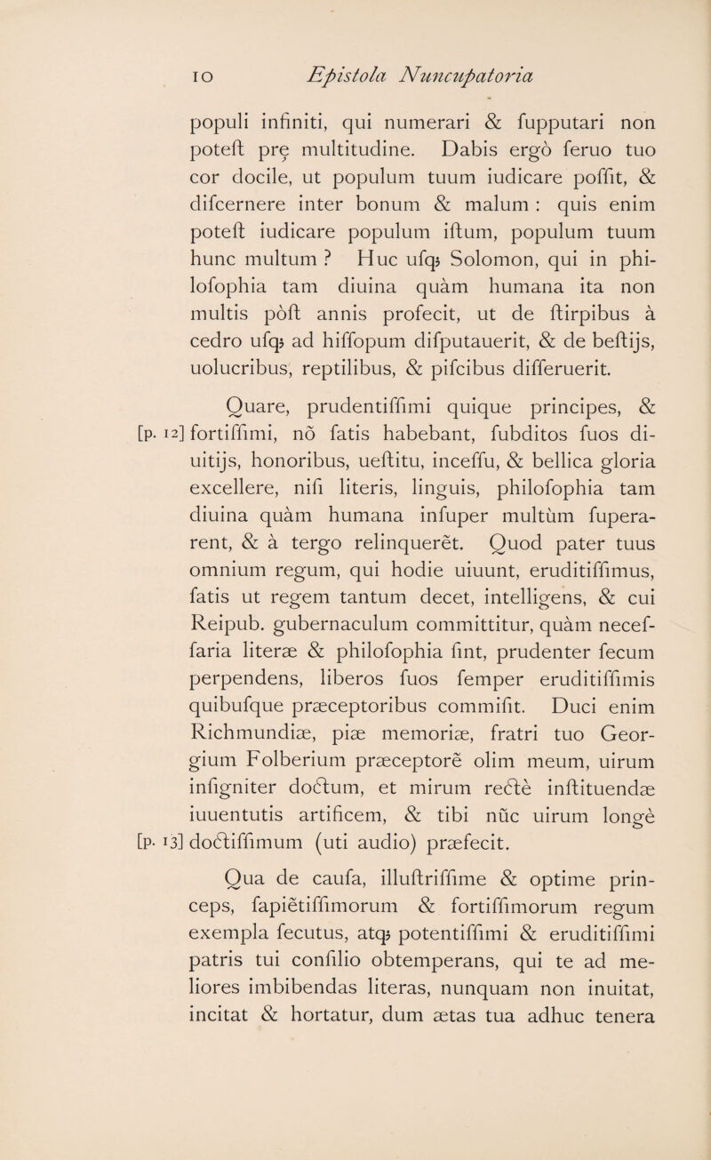 populi infiniti, qui numerari & fupputari non poteft pr^ multitudine. Dabis ergo feruo tuo cor docile, ut populum tuum iudicare poffit, & difcernere inter bonum & malum : quis enim poteft iudicare populum iftum, populum tuum hunc multum ? Huc ufq^ Solomon, qui in phi- lofophia tam diuina quam humana ita non multis poft annis profecit, ut de ftirpibus a cedro ufq$ ad hiffopum difputauerit, & de beftijs, uolucribus, reptilibus, & pifcibus differuerit. Quare, prudentiftimi quique principes, & [p. 12] fortiftimi, no fatis habebant, fubditos fuos di- uitijs, honoribus, ueftitu, inceffu, & bellica gloria excellere, nifi literis, linguis, philofophia tam diuina quam humana infuper multum fupera- rent, & a tergo relinqueret. Quod pater tuus omnium regum, qui hodie uiuunt, eruditiffimus, fatis ut regem tantum decet, intelligens, & cui Reipub. gubernaculum committitur, quam necef- faria literae & philofophia fmt, prudenter fecum perpendens, liberos fuos femper eruditiffimis quibufque praeceptoribus commifit. Duci enim Richmundiae, piae memoriae, fratri tuo Geor- gium Folberium praeceptore olim meum, uirum infigniter doftum, et mirum redte inftituendae iuuentutis artificem, & tibi nuc uirum lonee [p- 13] doftiffimum (uti audio) praefecit. Qua de caufa, illuftriffime & optime prin¬ ceps, fapietiffimorum & fortiffmiorum regum exempla fecutus, atq^ potentiffimi & eruditiffimi patris tui confilio obtemperans, qui te ad me¬ liores imbibendas literas, nunquam non inuitat, incitat & hortatur, dum aetas tua adhuc tenera