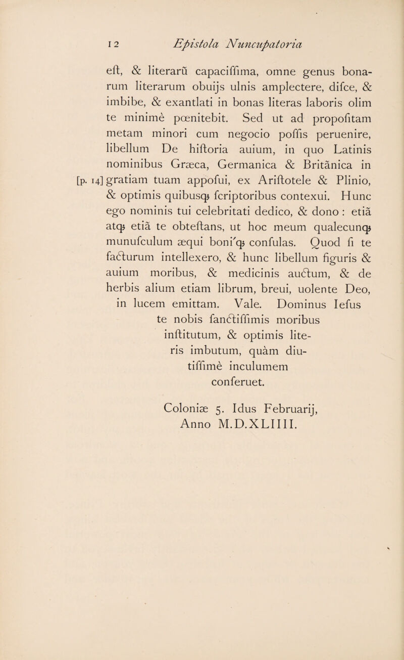 eft, & literaru capaciffima, omne genus bona¬ rum literarum obuijs ulnis amplectere, difce, & imbibe, & exantlati in bonas literas laboris olim te minime poenitebit. Sed ut ad propofitam metam minori cum negocio poffis peruenire, libellum De hiftoria auium, in quo Latinis nominibus Graeca, Germanica & Britanica in [p. 14] gratiam tuam appofui, ex Ariftotele & Plinio, & optimis quibusq$ fcriptoribus contexui. Hunc ego nominis tui celebritati dedico, & dono : etia atq$ etia te obteftans, ut hoc meum qualecunqj munufculum aequi bonPq? confulas. Quod fi te fadlurum intellexero, & hunc libellum figuris & auium moribus, & medicinis audlum, & de herbis alium etiam librum, breui, uolente Deo, in lucem emittam. Vale. Dominus lefus te nobis fandliffimis moribus inftitutum, & optimis lite¬ ris imbutum, quam diu- tiffime inculumem conferuet. Coloniae 5. Idus Februarij, Anno M.D.XLIIII.