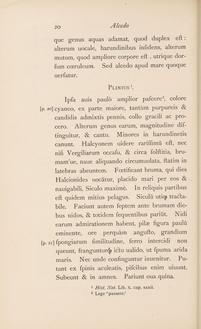 Alcedo que genus aquas adamat, quod duplex eft; alterum uocale, harundinibus infidens, alterum mutum, quod ampliore corpore eft . utrique dor- fum coeruleum. Sed alcedo apud mare quoque uerfatur. Plinius \ Ipfa auis paulo amplior pafcere^ colore [p. 20] cyaneo, ex parte maiore, tantum purpureis & candidis admixtis pennis, collo gracili ac pro¬ cero. Alterum genus earum, magnitudine dif- tinguitur, & cantu. Minores in harundinetis canunt. Halcyonem uidere rariffimu eft, nec nifi Vergiliarum occafu, & circa folftitia, bru- mamMe, naue aliquando circumuolata, ftatim in latebras abeuntem. Foetificant bruma, qui dies Halcionides uocatur, placido mari per eos & nauigabili, Siculo maxime. In reliquis partibus eft quidem mitius pelagus. Siculu utiqj trafta- bile. Faciunt autem feptem ante brumam die¬ bus nidos, & totidem fequentibus pariut. Nidi earum admirationem habent, pilae figura paulu eminente, ore perquam angufto, grandium [p. 21] fpongiarum hmilitudine, ferro intercidi non queunt, frangunturcjj idtu ualido, ut fpuma arida maris. Nec unde confingantur inuenitur. Pu¬ tant ex fpinis aculeatis, pifcibus enim uiuunt. Subeunt & in amnes. Pariunt oua quina. 1 Hist. Nat. Lib. x. cap. xxxii. 2 Lege ‘passere.’