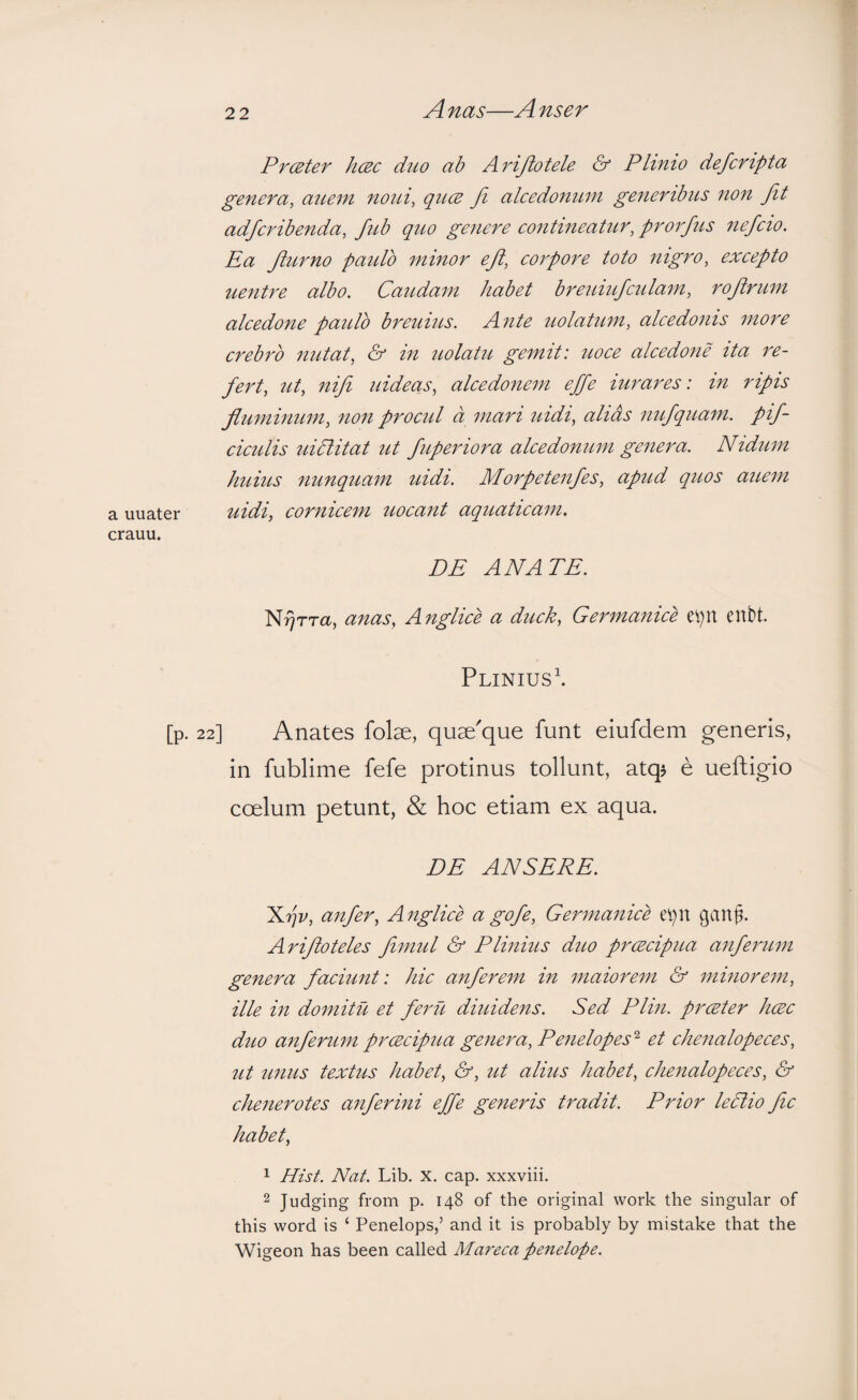 Prceter hcBc duo ab Arijiotele & Plinio defcripta genera, aue7n noui, qucE Ji alcedomcm generibus non Jit adfcribenda, fub quo genere contineatur, prorfus nefcio. Ea Ji^irno paidb minor eji, corpore toto nigro, excepto uentre albo. Caudam habet breuiufculam, rojirum alcedone paido breuius. Ante uolatum, alcedonis more crebro nutat, & in uolatu gemit: uoce alcedone ita re¬ fert, ut, nifi uideas, alcedonem effe iurares: in ripis fluminum, non procid d mari uidi, alias nufquam. pif- ciculis uidlitat ut fuperiora alcedonum genera. Nidum huius nunquam uidi. Morpetenfes, apud quos auem a uuater uidi, cornicem uocant aquaticam. crauu. DE ANATE. N^rra, anas, Anglice a duck, Germanice e^n enbt. Plinius^ [p. 22] Anates folae, quae'que funt eiufdem generis, in fublime fefe protinus tollunt, atqj e ueftigio coelum petunt, & hoc etiam ex aqua. DE ANSERE. S.rjv, anfer, Anglice a gofe, Germanice ganf. Arifloteles fomul & Plinius duo prcecipua anferum genera faciunt: hic anferem in maiorem & minorem, ille in domitu et feru diuidens. Sed Plin. prcBter hcec duo anferum prcecipua genera, Penelopes'^ et chenalopeces, ut unus textus habet, &, ut alius habet, chenalopeces, & chenerotes anferini effe generis tradit. Prior lePlio fic habet, 1 Hist. Nat. Lib. X. cap. xxxviii. 2 Judging from p. 148 of the original work the singular of this word is ‘ Penelops,’ and it is probably by mistake that the Wigeon has been called Mareca penelope.