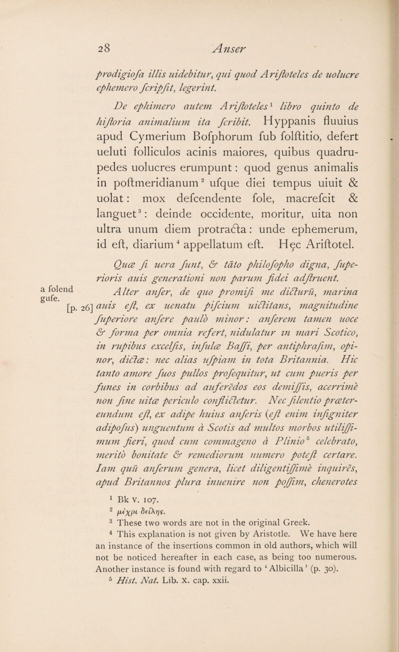 prodigiofa illis nidebitur, qui quod A rijioteles de uolucre ephemero fcripjit, legermt. De ephimero autem Arijloteles'^ libro quinto de hijioria animalium ita fcribit. Hyppanis fluuius apud Cymerium Bofphorum fub folfhitio, defert ueluti folliculos acinis maiores, quibus quadru¬ pedes uolucres erumpunt: quod genus animalis in poftmeridianum ^ ufque diei tempus uiuit & uolat: mox defcendente fole, macrefcit & languet®: deinde occidente, moritur, uita non ultra unum diem protradla: unde ephemerum, id efh, diarium appellatum efh. Hqc Ariftotel. Qucb fi uera funt, & tdto philofopho digna, fupe- rioris auis generationi non paritm fidei adjirtient. Alter anfier, de q2io promifi me didturu, marina 26] OLuis eji, ex uenatu pifeium uidlitans, magnitudme fuperiore anfiere paido minor: anfierem tamen twee & forma per omnia refert, nididatur in mari Seotico, in rupibus excelfis, infiidce Baffi, per antiphrafim, opi¬ nor, ditlw: nee alias ufpiam in tota Britannia. Hic tanto amore fiiws pidlos profequitur, ut eum pueris per funes in corbibus ad auferedos eos demiffis, acerrime non fine uitee pericido conflidletur. Nec fdetitio prceter- emidum efi, ex adipe htdits anferis {efi enim infigniter adtpofus) unguentum d Scotis ad mtdtos morbos utiliffi- mum fieri, qiwd cum commageno d Plinio'' celebrato, merito bonitate & remediorum nttmero potefi certare, lam quu anferum genera, licet diligentif/iuie inqtdres, apud Britannos plura inuenire non poffim, clienerotes 1 Bk V. 107. ^ IJ-e)(pL delXrjs. ^ These two words are not in the original Greek. ^ This explanation is not given by Aristotle. We have here an instance of the insertions common in old authors, which will not be noticed hereafter in each case, as being too numerous. Another instance is found with regard to ‘ Albicilla ’ (p. 30). ^ Hist. Nat. Lib. x. cap. xxii.