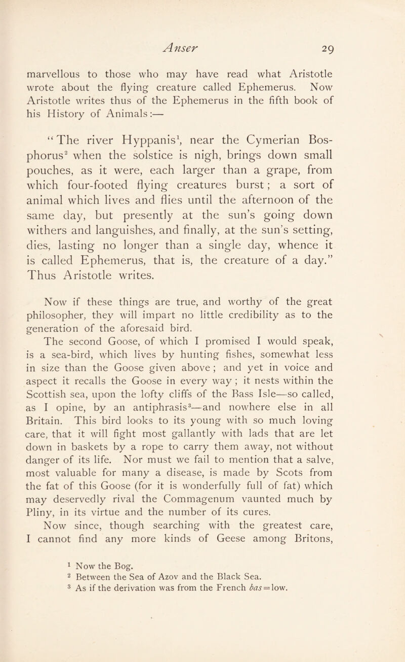 marvellous to those who may have read what Aristotle wrote about the flying creature called Ephemeras. Now Aristotle writes thus of the Ephemeras in the fifth book of his History of Animals:— ‘‘The river Hyppanis^ near the Cymerian Bos¬ phorus^ when the solstice is nigh, brings down small pouches, as it were, each larger than a grape, from which four-footed flying creatures burst; a sort of animal which lives and flies until the afternoon of the same day, but presently at the sun’s going down withers and languishes, and finally, at the sun’s setting, dies, lasting no longer than a single day, whence it is called Ephemerus, that is, the creature of a day.” Thus Aristotle writes. Now if these things are true, and worthy of the great philosopher, they will impart no little credibility as to the generation of the aforesaid bird. The second Goose, of which I promised I would speak, is a sea-bird, which lives by hunting fishes, somewhat less in size than the Goose given above ; and yet in voice and aspect it recalls the Goose in every way ; it nests within the Scottish sea, upon the lofty cliffs of the Bass Isle—so called, as I opine, by an antiphrasis^—and nowhere else in all Britain. This bird looks to its young with so much loving care, that it will fight most gallantly with lads that are let down in baskets by a rope to carry them away, not without danger of its life. Nor must we fail to mention that a salve, most valuable for many a disease, is made by Scots from the fat of this Goose (for it is wonderfully full of fat) which may deservedly rival the Commagenum vaunted much by Pliny, in its virtue and the number of its cures. Now since, though searching with the greatest care, I cannot find any more kinds of Geese among Britons, 1 Now the Bog. 2 Between the Sea of Azov and the Black Sea. 3 As if the derivation was from the French das = \ow.