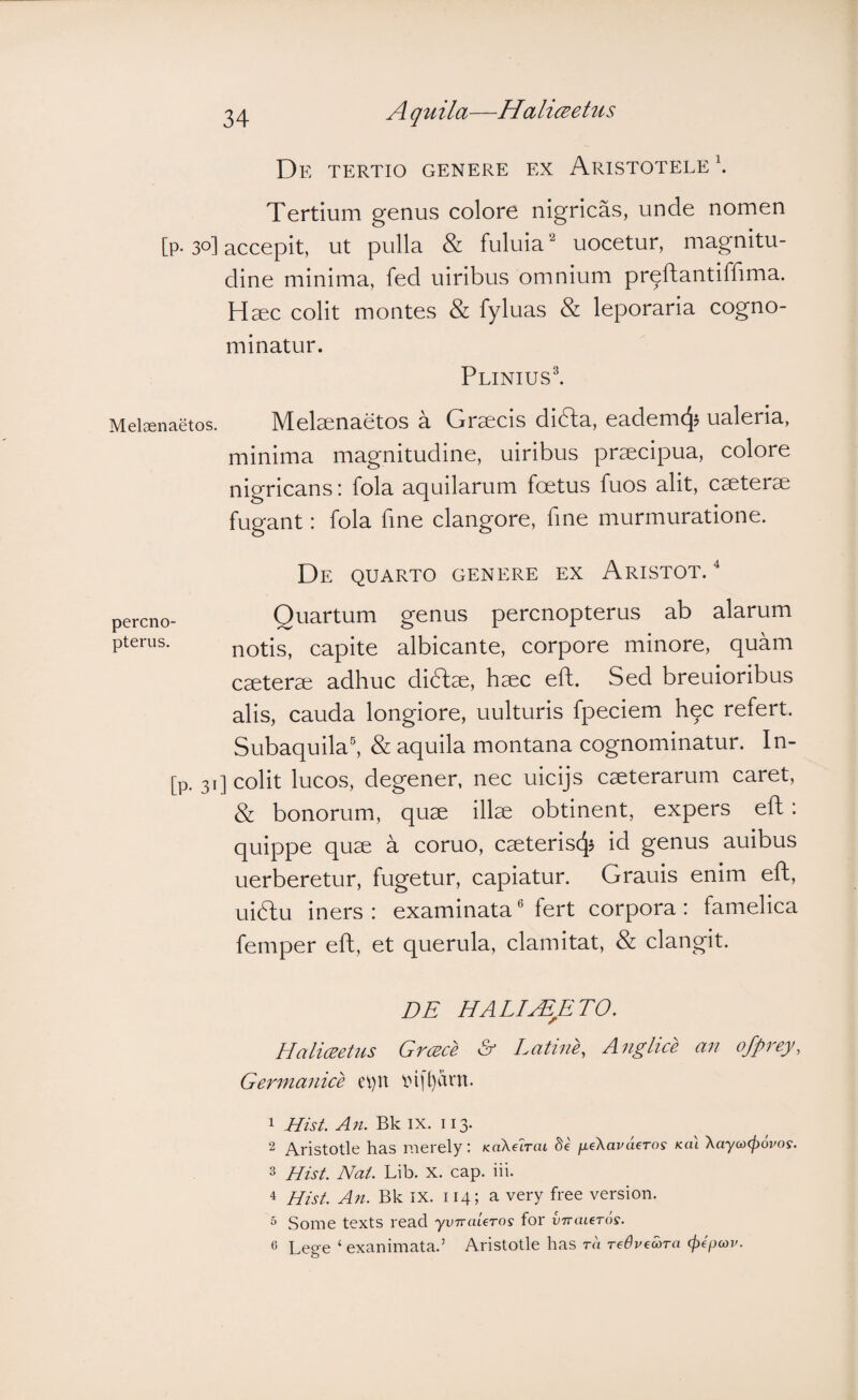 De tertio genere ex Aristotele \ Tertium genus colore nigricas, unde nomen [p-30] accepit, ut pulla & fuluia'^ uocetur, magnitu¬ dine minima, fed uiribus omnium pr^ftantiffima. H^c colit montes & fyluas & leporaria cogno¬ minatur. PliniusI M0l36naetos. IVIelsenaetos a Grsecis didfa, eademc^? ualeria, minima magnitudine, uiribus praecipua, colore nigricans: fola aquilarum foetus fuos alit, caeterae fugant: fola fine clangore, fine murmuratione. De quarto genere ex Aristot. ^ percno- Quartum genus percnopterus ab alarum pterus. notis, capite albicante, corpore minore, quam caeterae adhuc didtae, haec efh. Sed breuioribus alis, cauda longiore, uulturis fpeciem h^c refert. Subaquila^ & aquila montana cognominatur. In- [p. 31] colit lucos, degener, nec uicijs caeterarum caret, & bonorum, quae illae obtinent, expers eft: quippe quae a coruo, caeteriscj^ id genus auibus uerberetur, fugetur, capiatur. Grauis enim eft, ui6lu iners: examinata® fert corpora: famelica femper eft, et querula, clamitat, & clangit. DE HALIjEETO. Haliceetus Greece & Latine, Anglice an ofprey, Germanice eV)n inh)arn. ^ Hist. \\y ^ Aristotle has merely: KaXarat Se j^eXavaeros /eat Xayco(povos. 3 Hist. Nat. Lib. X. cap. iii. 4 Hist. An. Bk IX. 114; a very free version. ^ Some texts read yvnaUros for vTrtueTos. 6 Lege ‘ exanimata.’ Aristotle has ra redvewra c^epeoj/.