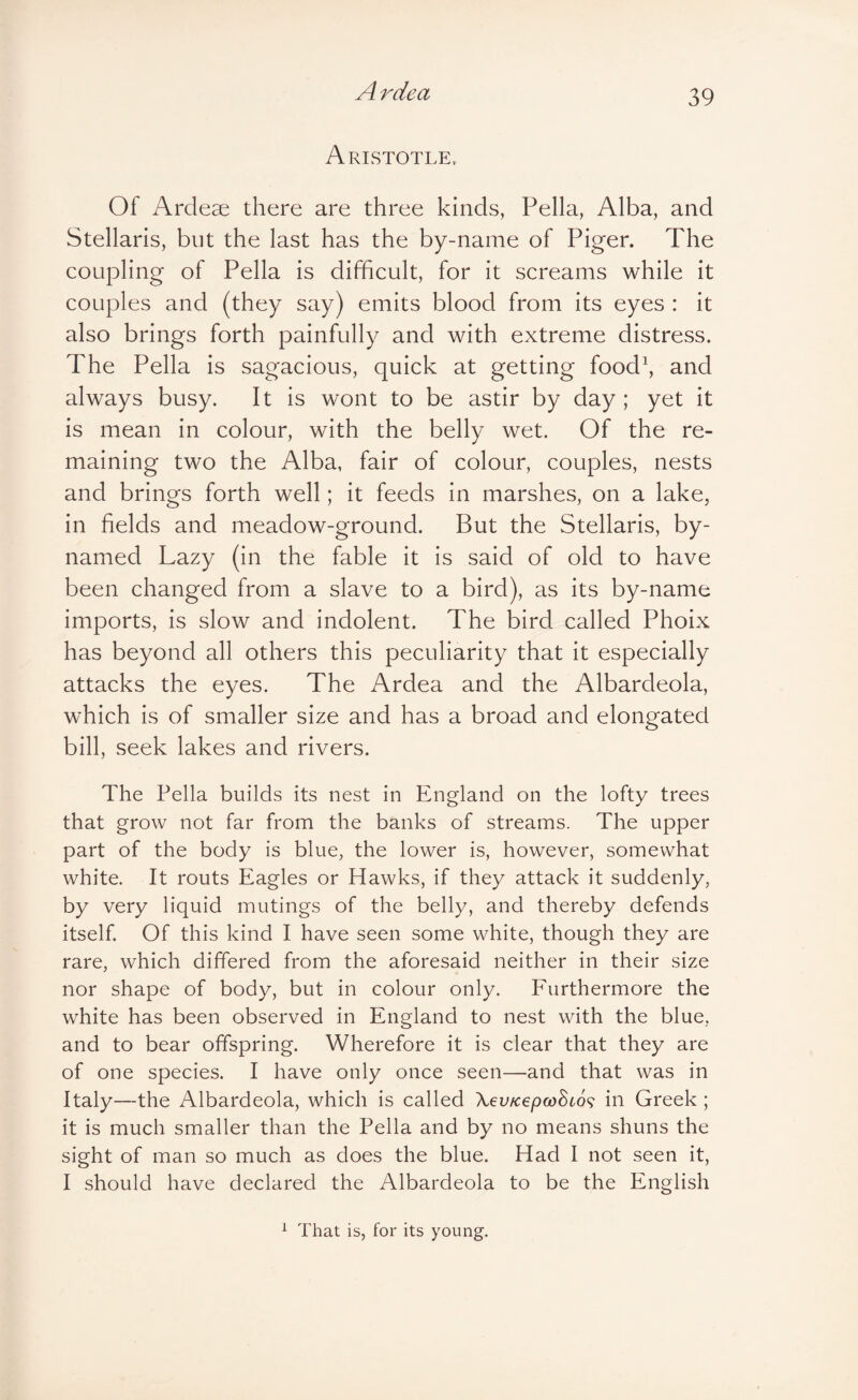 Aristotle. Of Ardeae there are three kinds, Pella, Alba, and Stellaris, but the last has the by-name of Piger. The coupling of Pella is difficult, for it screams while it couples and (they say) emits blood from its eyes : it also brings forth painfully and with extreme distress. The Pella is sagacious, quick at getting food\ and always busy. It is wont to be astir by day ; yet it is mean in colour, with the belly wet. Of the re¬ maining two the Alba, fair of colour, couples, nests and brings forth well; it feeds in marshes, on a lake, in fields and meadow-ground. But the Stellaris, by- named Lazy (in the fable it is said of old to have been changed from a slave to a bird), as its by-name imports, is slow and indolent. The bird called Phoix has beyond all others this peculiarity that it especially attacks the eyes. The Ardea and the Albardeola, which is of smaller size and has a broad and elongated bill, seek lakes and rivers. The Pella builds its nest in England on the lofty trees that grow not far from the banks of streams. The upper part of the body is blue, the lower is, however, somewhat white. It routs Eagles or Hawks, if they attack it suddenly, by very liquid mutings of the belly, and thereby defends itself. Of this kind I have seen some white, though they are rare, which differed from the aforesaid neither in their size nor shape of body, but in colour only. Eurthermore the white has been observed in England to nest with the blue, and to bear offspring. Wherefore it is clear that they are of one species. I have only once seen—and that was in Italy—the Albardeola, which is called Xev/cepcoSto^; in Greek ; it is much smaller than the Pella and by no means shuns the sight of man so much as does the blue. Had I not seen it, I should have declared the Albardeola to be the English ^ That is, for its young.