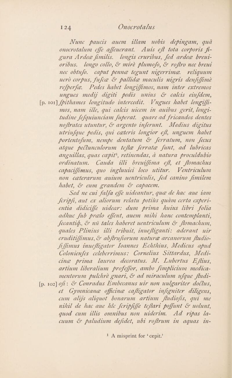 Nunc paucis aimn illam 7iobis depingam^ qua onocrotalum effe affeuerant. Auis eji tota corporis fi¬ gura Ardecefimilis. longis cruribtis, fed ardece breui- oribus. longo collo^ & mire phirnofo^ & rofro 7iec breui nec obtufo. capvU pennce tegunt nigerrimce. reliqmtm nero corpus, fufcce & pallidce mactdis iiigris denfijfme refperfce. Pedes habet longiffmos, nam inter extrejnos ungites 7nedij digiti pedis iinius & ealcis eiufdem, [p. \o\\fpithames longitudo intercedit. Vngues habet longiff- mos, nam ille, qui caleis uieeni in auibus gerit, longi¬ tudine fefqitiuneiam fuperat. quare ad frieandos dentes nof rates tituntur, & argento inferunt. Medius digitus utidufqzLe pedis, qui cceteris longior ef, unguem habet portentofimi, nempe dentatitm & feimatum, non /ecus atque pePtuncidorum tefce ferratce funt, ad lubricas angidllas, quas coepiA, retinendas, a natura proetddubio ordinatum. Cattda illi bimiiffma ef, et fo^naehus eapaeifimiLs, quo ingluuiei loco utitur. Ventriculum non cceterarum auium uentricidis, fed eanino f^nileift habet, & eum grandem & capacem. Sed ne cui falfa effe uideanticr, quce de hac aue iam fcripfi, aut ex alio^mm relatti potius quam eerta experi¬ entia didiciffe uidear: dum prima hums libri folia adhue fib prcElo effent, auem mihi hanc contemplanti, fecantiq\, & nii tales haberet imitricidimi & fomachum, quales Plinius illi Unbuit, inuefiganti: aderant uir eruditiffmus, & abfnfiommi natiLrce arcanomim fludio- ffimus inuefigator loaiines Echthms, Medicits apud Colonienfes celeberrimus: Cornelms Sittardus, Medi- cincE prima laurea decoratus. M. LiiberUis Efius, artium liberalium profeffor, ambo fimpliciiLm mediea- ipientorum ptilchre gnari, & ad miracidum ufque fudi- [p. \od\of'. & Coitradus Embeeanus uir non utdgariter doPtus, et Gyimiicance officince eafigator infigniter diligens, cum alijs aliquot bonarum artium fudiofs, qui me nihil de hac aue hie fcripfffe tefari poffunt & uolunt, quod e7tm illis omnibus non tiiderim. Ad ripas la- eimm & pabidium defdet, ubi rofrum in aquas in- 1 A misprint for ‘ cepit.’