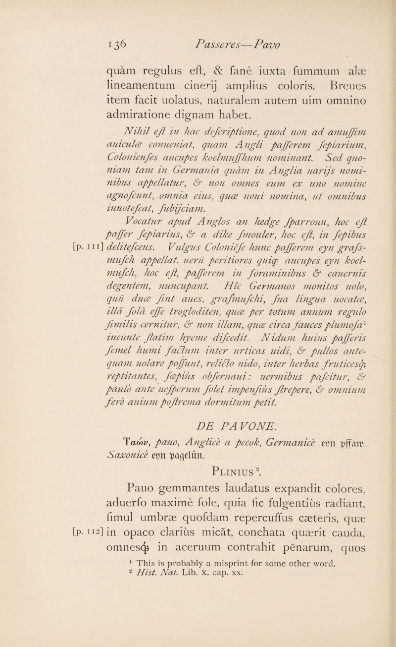 quam regulus eft, & fane iuxta fummum alae lineamentum cinerij amplius coloris. Breues item facit uolatus, naturalem autem uim omnino admiratione dignam habet. NiJiil ejl in hac defcriptione, quod non ad aniitjjini aiLiculcB conueniat, qiLani A ngli paffereni fepiarium^ Colonienfes ancitpes koebnnffhnni noniinant. Sed quo- iiiani tam tn Germania quam in Anglia uarijs nomi- nibiLs appellahir, & non omnes eum ex iluo nomine agnofeunt, omma eius, qucE noui nomina, ut omnibus innotefcat, fubijciam. Vocatur apud Anglos an hedge fpaimouu, hoc eft paper fepiarius, & a dike fmoider, hoe eji, in fepibus [p. Ill] delitefcens. Vulgus Coloniefe hunc pafferem eyn grafs- mufch appellat, ueru peritiores quiq\ aucupes eyn koel- mufch, hoc eJl, pafferem in foraminibus & eauemis degentem, nuncupant. Hic Germanos monitos nolo, quu duce fiiit aues, grafmufchi, fua lingua uocatce, illa fold effe trogloditen, quce per totum annum regulo fimilis cernitur, & non illam, quce circa fauces plumofa^ ineunte flatim hyeme difeedit. Nidum huius pafferis femel humi facium inter urtieas uidi, & pullos ante¬ quam uolare poffunt, relicto nido, inter herbas fruticesp reptitantes, fcepiiis obferuaui: uermibus pafeitur, & paulo ante uefperum folet impenfius Jlrepere, & omnium fere auium pofirema domnitum petit. DE PA VONE. Tacbv, pauo, Anglice a pecok, Germanice pjfau'. Saxonice et)n ]3agelun. Plinius l Pauo gemmantes laudatus expandit colores, aduerfo maxime fole, quia fic fulgentius radiant, fimul umbrae quofdam repercuffus caeteris, quae [p-ii2]in opaco clarius micat, conchata quaerit cauda, omnesc^j in aceruum contrahit penarum, quos ^ This is probably a misprint for some other word. Hist. Nat. Lib. x. cap. xx.