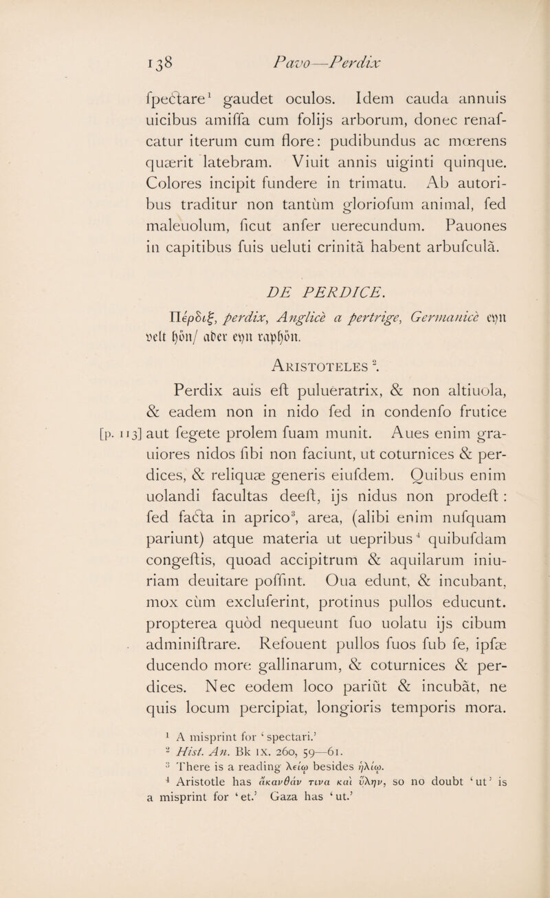 fpeftare^ gaudet oculos. Idem cauda annuis uicibus amiffa cum folijs arborum, donec renaf- catur iterum cum flore: pudibundus ac moerens quaerit latebram. Viuit annis uiginti quinque. Colores incipit fundere in trimatu. Ab autori- bus traditur non tantum gloriofum animal, fed maleuolum, ficut anfer uerecundum. Pauones in capitibus fuis ueluti crinita habent arbufcula. DE PERDICE. UepBi^, peiEix, Anglice a pertrige, Germanice ei)U velt t)bn/ abev e^n rap[)on. Aristoteles l Perdix auis efl pulueratrix, & non altiuola, & eadem non in nido fed in condenfo frutice [p. 113] aut fegete prolem fuam munit. Aues enim gra- Liiores nidos fibi non faciunt, ut coturnices & per¬ dices, & reliquae generis eiufdem. Quibus enim uolandi facultas deeft, ijs nidus non prodeft : fed fadta in aprico^ area, (alibi enim nufquam pariunt) atque materia ut uepribus ^ quibufdam congeftis, quoad accipitrum & aquilarum iniu- riam deuitare poffmt. Oua edunt, & incubant, mox cum excluferint, protinus pullos educunt, propterea quod nequeunt fuo uolatu ijs cibum adminiftrare. Refouent pullos fuos fub fe, ipfae ducendo more gallinarum, & coturnices & per¬ dices. Nec eodem loco pariut & incubat, ne quis locum percipiat, longioris temporis mora. 1 A misprint for ‘ spectari.’ Eist. All. Bk IX. 260, 59—61. There is a reading Xeiw besides ^ Aristotle has aKavOdv nva kul vXrjv, so no doubt ‘ut’ is a misprint for ‘ et.’ Gaza has ‘ ut.’