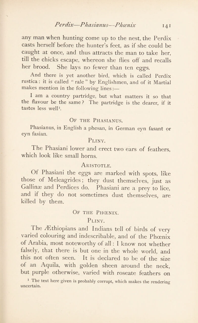 any man when hunting come up to the nest, the Perdix casts herself before the hunter’s feet, as if she could be caught at once, and thus attracts the man to take her, till the chicks escape, whereon she flies off and recalls her brood. She lays no fewer than ten eggs. And there is yet another bird, which is called Perdix rustica: it is called rale ” by Englishmen, and of it Martial makes mention in the following lines:— I am a country partridge, but what matters it so that the flavour be the same ? The partridge is the dearer, if it tastes less welP. Of the Phasianus. Phasianus, in English a phesan, in German eyn fasant or eyn fasian. Pliny. The Phasiani lower and erect two ears of feathers, which look like small horns. Aristotle. Of Phasiani the eggs are marked with spots, like those of Meleagrides; they dust themselves, just as Gallinai and Perdices do. Phasiani are a prey to lice, and if they do not sometimes dust themselves, are killed by them. Of the Phcenix. Pliny. The /Ethiopians and Indians tell of birds of very varied colouring and indescribable, and of the Phoenix of Arabia, most noteworthy of all: I know not whether falsely, that there is but one in the whole world, and this not often seen. It is declared to be of the size of an Aquila, with golden sheen around the neck, but purple otherwise, varied with roseate feathers on 1 The text here given is probably corrupt, which makes the rendering uncertain.