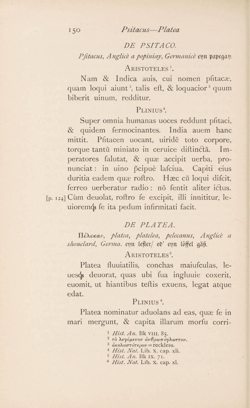DE P SIT ACO. PJltams^ Anglice a popiniay, Germanice ei)U papegcU)- Aristoteles \ Nam & Indica auis, cui nomen pfitacse, quam loqui aiunttalis eft, & loquacior^ quum biberit uinum, redditur. Plinius'*. Super omnia humanas uoces reddunt pfitaci, & quidem fermocinantes. India auem hanc mittit. Pfitacen uocant, uiride toto corpore, torque tantu miniato in ceruice diftindla. Im¬ peratores falutat, & quae accipit uerba, pro- nunciat: in uino pcipue lafciua. Capiti eius duritia eadem quae roflro. Haec cu loqui difcit, ferreo uerberatur radio : no fentit aliter idlus. [p. 124] Cum deuolat, rofhro fe excipit, illi innititur, le- uioremqj fe ita pedum infirmitati facit. DE PLATEA. HeKeicav, platea, platelea, pelecamcs, Anglice a shonelard, Germa. epn lefler/ oP epn fojfcf ga^. Aristoteles®. Platea fluuiatilis, conchas maiufculas, le- uescj^ deuorat, quas ubi fua ingluuie coxerit, euomit, ut hiantibus teftis exuens, legat atque edat. Plinius Platea nominatur aduolans ad eas, quae fe in mari mergunt, & capita illarum morfu corri- 1 Hist. An. Bk viii. 85. ro Xeyofievov dvdpcoTroyXcoTTOV. 2 (XKoXaoTorepov = reckless. Hist. Nat. Lib. X. cap. xli. ° Hist. An. Bk ix. 71. ® Hist. Nat. Lib. X. cap. xl.