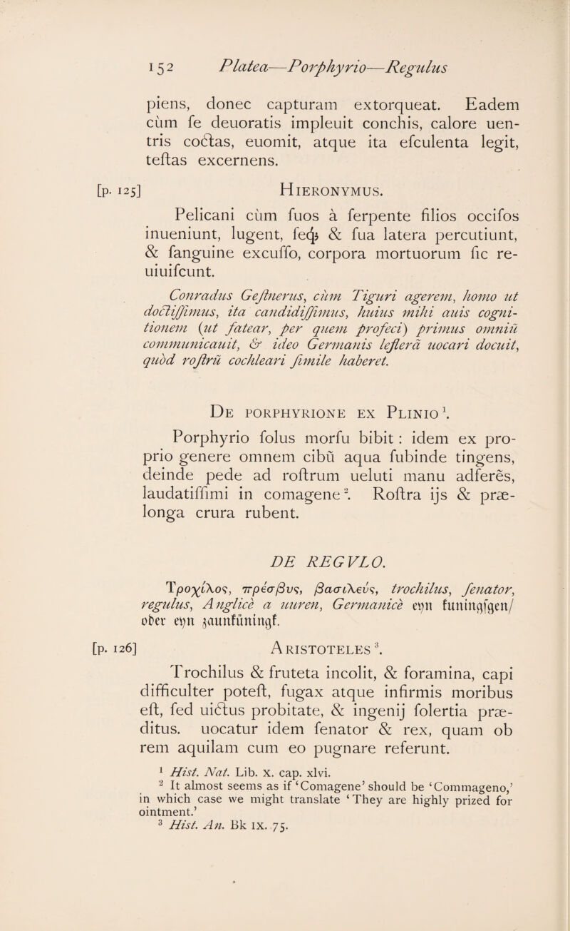 piens, donec capturam extorqueat. Eadem cum fe deuoratis impleuit conchis, calore uen- tris codlas, euomit, atque ita efculenta legit, teftas excernens. 125] H lERONYMUS. Pelicani cum fuos a ferpente filios occifos inueniunt, lugent, fecj? & fua latera percutiunt, & fanguine excuffo, corpora mortuorum fic re- uiuifcunt. Conradus GeJineriLS^ cum Tiguri agerem, homo ut doclijjimus, ita candidijjimus, huius mihi aids cogni¬ tionem {ut fatear, per quem profeci) primus omniu communicauit, & ideo Germanis leflerd uocari docuit, quod rojiru cochleari fimile haberet. De porphyrione ex Plinio \ Porphyrio folus morfu bibit: idem ex pro¬ prio genere omnem cibii aqua fubinde tingens, deinde pede ad roftrum ueluti manu adferes, laudatiffimi in comagene^. Roftra ijs & prae¬ longa crura rubent. DE REGVLO. Tpo^/Xo?, 7rpea/3v<s, /SaacXev^, trochilus, fenator, regidus, Anglice a uuren, Germanice evqt funingfgen/ ober e^n ^aunfuningf. 26] Aristoteles l Trochilus & fruteta incolit, & foramina, capi difficulter potefl, fugax atque infirmis moribus eft, fed uiftus probitate, & ingenij folertia prae¬ ditus. uocatur idem fenator & rex, quam ob rem aquilam cum eo pugnare referunt. 1 Hist. Nat. Lib. X. cap. xlvi. ^ It almost seems as if ‘Comagene’ should be ‘Commageno,’ in which case we might translate ‘They are highly prized for ointment.’ ^ Hist. An. Bk ix. 75.