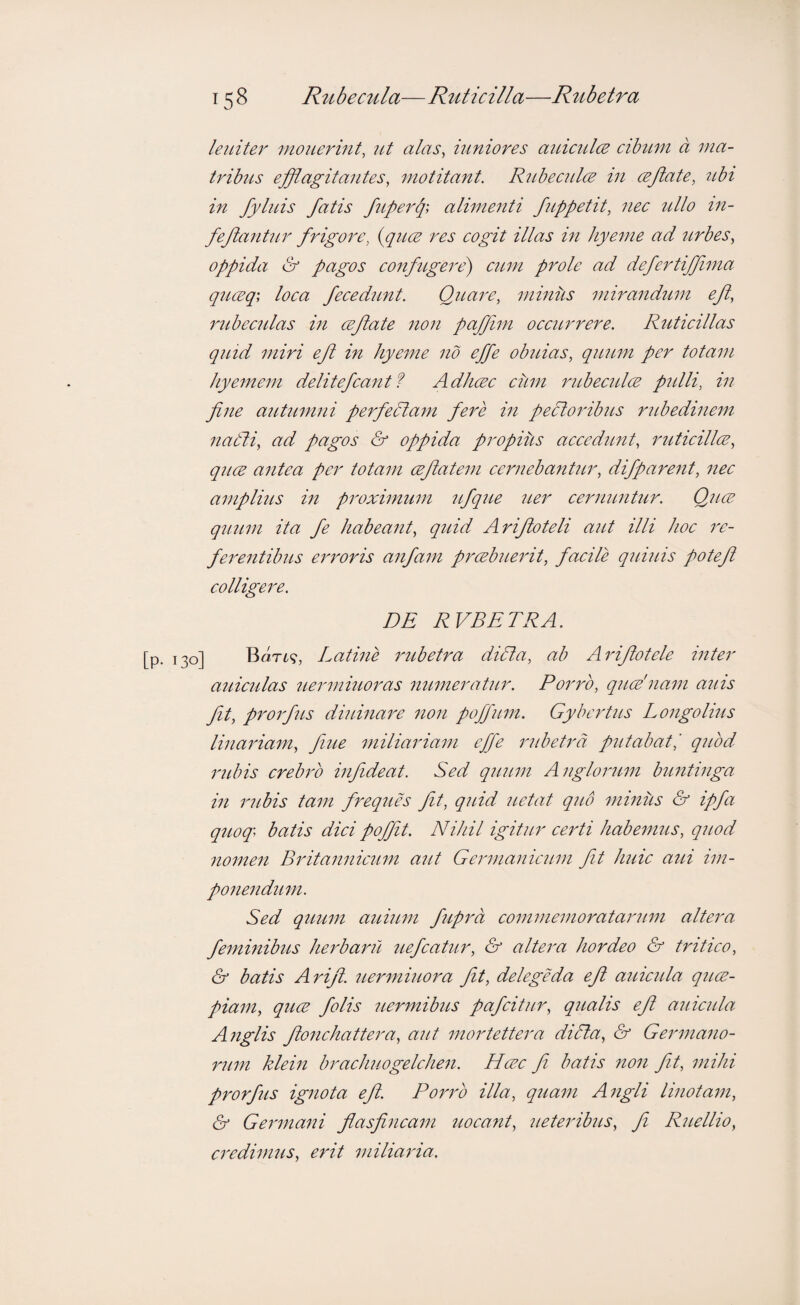 leniter monermt, ut alas^ iuniores auicul(2 cibitni a ina- trihis efflagitantes, motitant. R2Lhecnl(E in cejlate, tthi in fylnis fatis fuperq-, alimenti fuppetit, nec ullo in- feffanhLr frigore, {quce res cogit illas in hyeme ad tirhes, oppida & pagos confugere) citm prole ad defertiffma qncEq', loca fecedimt. Quare, miniis mirand^im ef, 2nibec2das in cejiate 21011 pqffim occitrrere. Ruticillas quid miri eft in hyeme no effe obuias, quum per totam liyemem delitefcantf Adlicec cum imbecidcE pidli, in fine autumni perfedlain fere in pectoribus ridiedinem naCli, ad pagos & oppida propius accedunt, ruticillce, quce antea per totam ceflatem ceiniebantur, difparent, nec amplius in pi'oximum ufque uer cernuntur. Quce quiim ita fe habeant, quid Arifloteli aut illi hoc ;r- feluentibus eimoris anfam prcebueidt, facile quiids potefl colligere. DE RVBETRA. j Bort?, Latine imbetra didta, ab Aidflotele inter aidcidas uermiuoras numeratur. Porro, qucE'nam aids fit, pi^oifus diidnaix non poffum. Gybei'tus Longolius linaidam, fiue miliariam effe imbetrd pidabatl quod I'ldns crebiv infideat. Sed quum Angloi'um buntinga in inibis tam freques fit, quid uetat quo miniis & ipfa quoq\ batis dici pojjit. Nihil igitur cei'ti habemus, quod nomen Britannicum aut Geinnanicum fit huic aid im¬ ponendum. Sed quum auium fupra commemoratainim altera feminibus heiParil uefcatur, & altera hordeo & tidtico, & batis Arifi. ueinniuoi^a fit, delegeda eft aidcula quce- piam, quce folis uermibus pafcitur, qualis efi anicula Anglis ftonchattera, aut mortettera diSla, & Geinnano- riim klein brachuogelchen. Hcec fi batis non fit, mihi prorfus ignota efi. Pori'b illa, quam Angli linotani, & Gemnani fiasfincam uocant, ueteribus, fi Ruellio, ci'edimiis, erit miliaina.