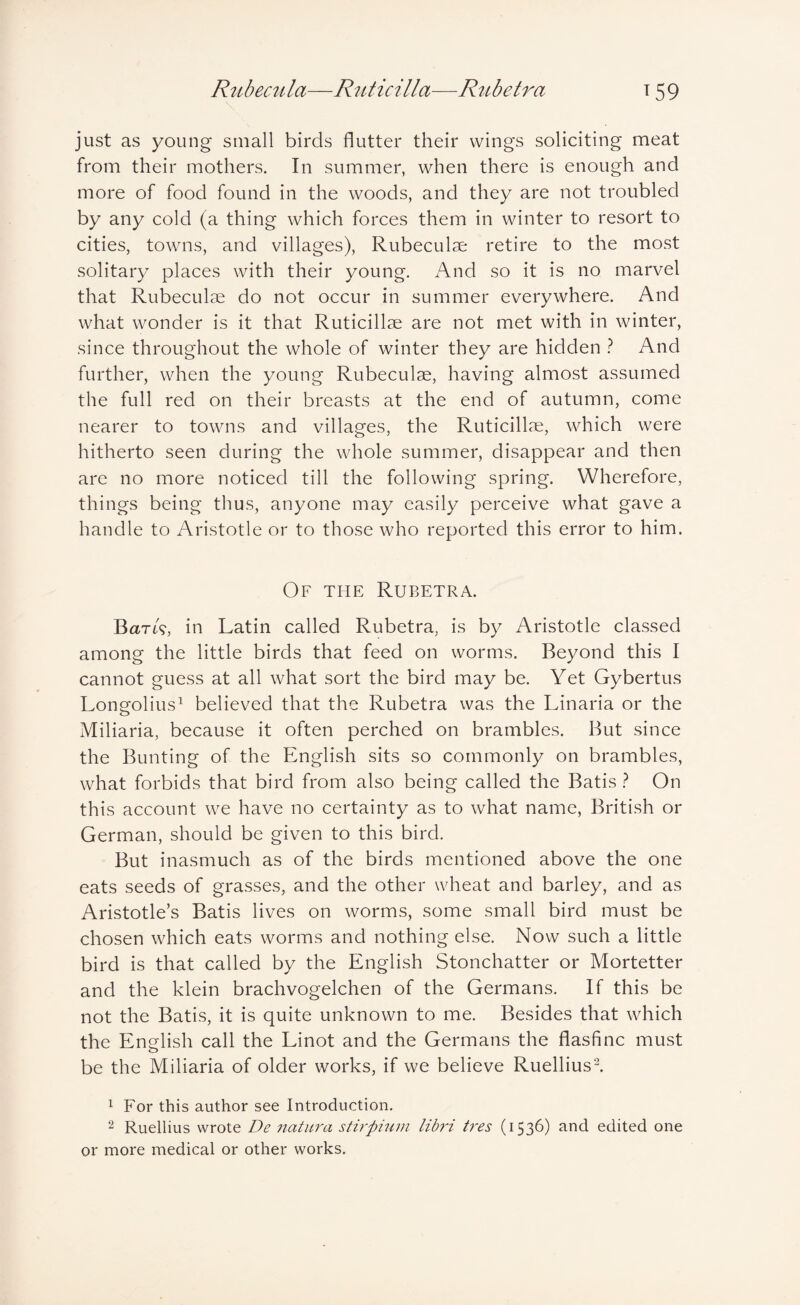 R^tbecula—Ritticilla—Rubetra t 59 \ just as young small birds flutter their wings soliciting meat from their mothers. In summer, when there is enough and more of food found in the woods, and they are not troubled by any cold (a thing which forces them in winter to resort to cities, towns, and villages), Rubeculse retire to the most solitary places with their young. And so it is no marvel that Rubeculae do not occur in summer everywhere. And what wonder is it that Ruticillse are not met with in winter, since throughout the whole of winter they are hidden } And further, when the young Rubeculae, having almost assumed the full red on their breasts at the end of autumn, come nearer to towns and villages, the Ruticillae, which were hitherto seen during the whole summer, disappear and then are no more noticed till the following spring. Wherefore, things being thus, anyone may easily perceive what gave a handle to Aristotle or to those who reported this error to him. Of the Rubetra. Bart?, in Latin called Rubetra, is by Aristotle classed among the little birds that feed on worms. Beyond this I cannot guess at all what sort the bird may be. Yet Gybertus Long-olius^ believed that the Rubetra was the Linaria or the Miliaria, because it often perched on brambles. But since the Bunting of the English sits so commonly on brambles, what forbids that bird from also being called the Batis ? On this account we have no certainty as to what name, British or German, should be given to this bird. But inasmuch as of the birds mentioned above the one eats seeds of grasses, and the other wheat and barley, and as Aristotle’s Batis lives on worms, some small bird must be chosen which eats worms and nothing else. Now such a little bird is that called by the English Stonchatter or Mortetter and the klein brachvogelchen of the Germans. If this be not the Batis, it is quite unknown to me. Besides that which the English call the Linot and the Germans the flasfinc must be the Miliaria of older works, if we believe Ruelliusl 1 For this author see Introduction. 2 Ruellius wrote De natura sth'pium libri tres (1536) and edited one or more medical or other works.
