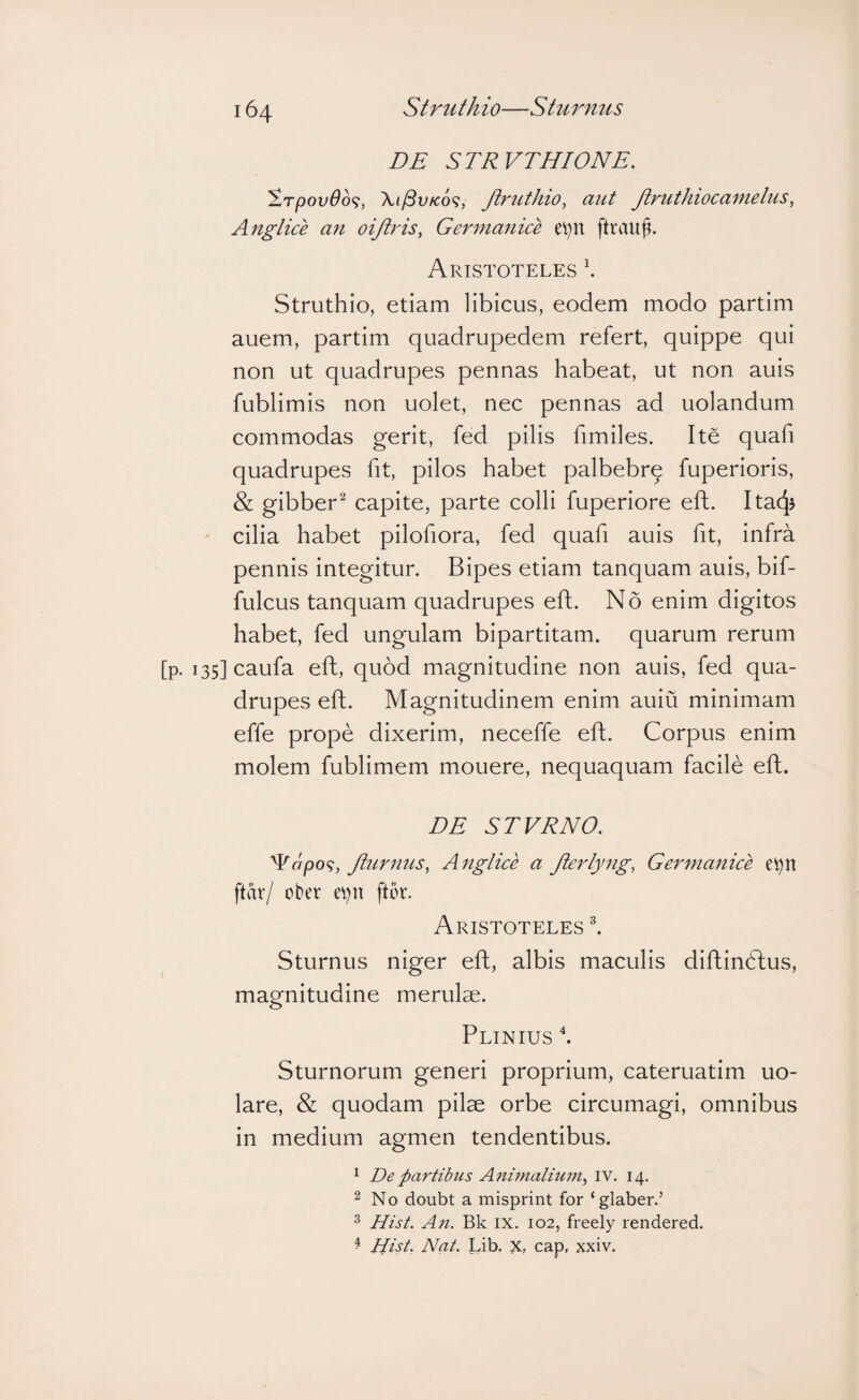 DE STRVTHIONE. ^rpovOoq, Xi^vKo^i, Jlruthio^ aut Jiruthiocametus^ Angtice an oiji^'is, Germartice e^n ftrau^. Aristoteles \ Struthio, etiam libicus, eodem modo partim auem, partim quadrupedem refert, quippe qui non ut quadrupes pennas habeat, ut non auis fublimis non uolet, nec pennas ad uolandum commodas gerit, fed pilis fimiles. Ite quafi quadrupes fit, pilos habet palbebrq fuperioris, & gibber^ capite, parte colli fuperiore eft. Itac^J cilia habet pilofiora, fed quafi auis fit, infra pennis integitur. Bipes etiam tanquam auis, bif- fulcus tanquam quadrupes eft. No enim digitos habet, fed ungulam bipartitam, quarum rerum [p. i35]caufa eft, quod magnitudine non auis, fed qua¬ drupes eft. Magnitudinem enim auiu minimam effe prope dixerim, neceffe eft. Corpus enim molem fublimem mouere, nequaquam facile eft. DE STVRNO. ^opo<^, Jlurnus, Angtice a Jierlyiig, Germanice ftar/ ober ev)n ftor. Aristoteles l Sturnus niger eft, albis maculis diftindtus, magnitudine merulae. Plinius f Sturnorum generi proprium, cateruatim uo- lare, & quodam pilae orbe circumagi, omnibus in medium agmen tendentibus. ^ De partibus Animalium^ IV. 14. 2 No doubt a misprint for ‘glaber.’ ^ Hist. An. Bk IX. 102, freely rendered. ^ Hist. Nat. Lib. X, cap, xxiv.