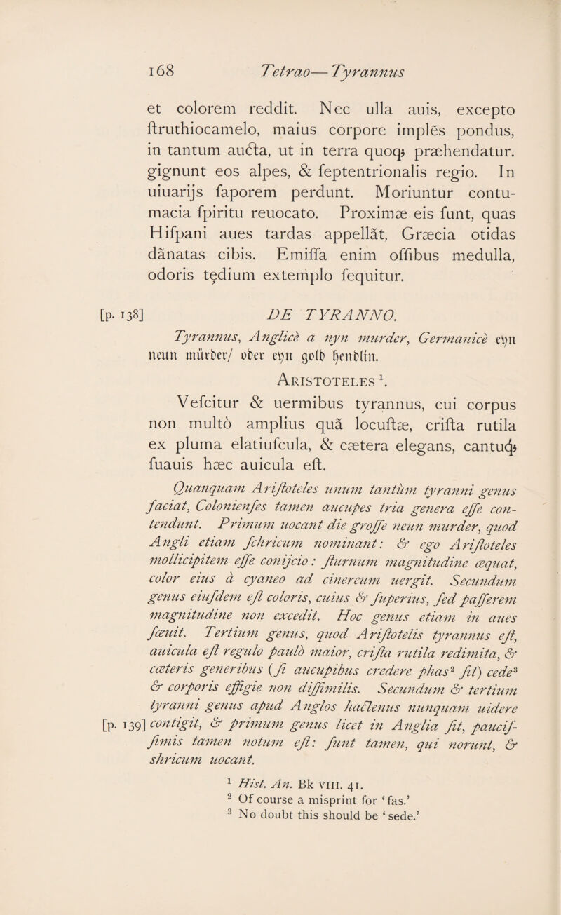 et colorem reddit. Nec ulla anis, excepto ftruthiocamelo, maius corpore imples pondus, in tantum aufta, ut in terra quoqj praehendatur. gignunt eos alpes, & feptentrionalis regio. In uiuarijs faporem perdunt. Moriuntur contu¬ macia fpiritu reuocato. Proximae eis funt, quas Hifpani aues tardas appellat, Graecia otidas danatas cibis. Emiffa enim offibus medulla, odoris tedium extemplo fequitur. [p. 138] DE TYRANNO. Tyrannus, A^iglice a nyn murder, Germanice neun murter/ ober e^n golb ^enblin. Aristoteles b Vefcitur & uermibus tyrannus, cui corpus non multo amplius qua locuftae, crifta rutila ex pluma elatiufcula, & caetera elegans, cantucj? fuauis haec auicula eft. Qiianquam A rijioteles unum tantum tyranni genus faciat, Colonienfes tamen aucupes tria genera effe con¬ tendunt. Primum uocant die groffe neun murder, quod Angli etiam fchricum nominant: & ego Ariftoteles mollicipitem effe conijcio: fiurnum magnitudine cequat, color eius d cyaneo ad cinereum uergit. Secundum genus eiufdem eft coloris, cuius & fuperius, fed pafferem magnitudine non excedit. Hoc genus etiam in aues fcEuit. Tertium genus, quod Ariftotelis tyrannus eft, auicula eft regulo paulo maior, crifta rutila redimita, & ccBteris generibus (Ji aucupibus credere phas‘d fit) cede^ & corporis effigie non diffimilis. Secundum & tertium tyranni genus apud Anglos hadlenus nunquam uidere [p. 139] (S’ primum genus licet in Anglia fit, paucif- fiimis tamen notum eft: funt tamen, qui norunt, & shricum uocant. ^ Hist. An. Bk viii. 41. 2 Of course a misprint for ‘fas.’ ^ No doubt this should be ‘ sede.’