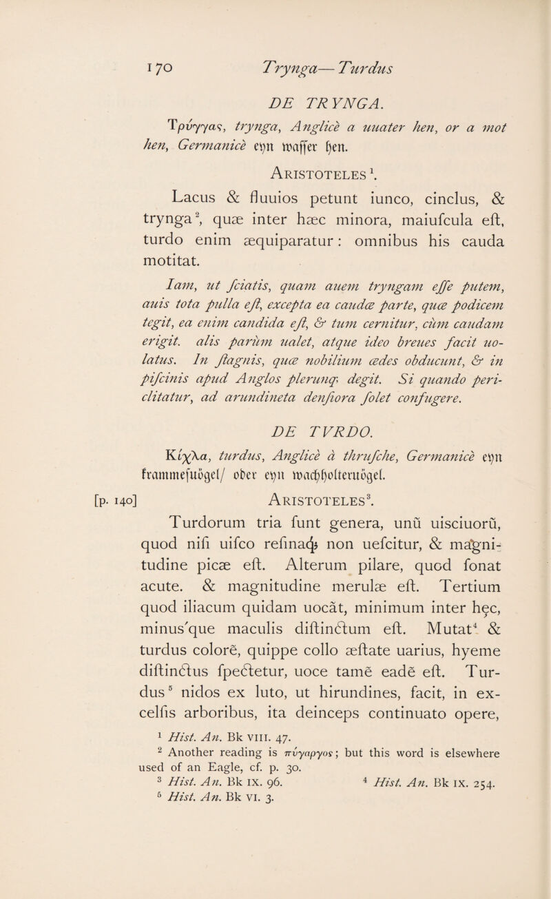 DE TRYNGA. trynga^ Anglice a uuater hen, or a mot hen, Germanice ei^n tpaffer §en. Aristoteles \ Lacus & fluuios petunt iunco, cinclus, & trynga^, quae inter haec minora, maiufcula eft, turdo enim aequiparatur: omnibus his cauda motitat. lam, ut fciatis, quam aicem try7igam effe pritem, ams tota ptclla ejl, excepta ea caudce parte, quce podicem tegit, ea emm candida ejl, & tum cernitur, ciim caudam erigit, alis parum ualet, atque ideo breues facit uo- latus. In Jiagnis, qucB nobilium cedes obducunt, & in pifcinis apud Anglos plerunq\ degit. Si quando peri¬ clitatur, ad arundineta denfiora /olet confugere. DE rVRDO. Y^igka, turdus, Anglice a thrufche, Germanice e^n frammefuogd/ oter e^u ma(f)^oiteruogel 140] Aristoteles^ Turdorum tria funt genera, unu uisciuoru, quod nifi uifco refmacj? non uefcitur, & magni- tudine picae eft. Alterum pilare, quod fonat acute. & magnitudine merulae eft. Tertium quod iliacum quidam uocat, minimum inter hqc, minus'que maculis diftindtum eft. Mutab^ & turdus colore, quippe collo aeftate uarius, hyeme diftindtus fpedletur, uoce tame eade eft. Tur¬ dus ® nidos ex luto, ut hirundines, facit, in ex- celfis arboribus, ita deinceps continuato opere, 1 Hist. An. Bk viii. 47. ^ Another reading is irvyapyos; but this word is elsewhere used of an Eagle, cf. p. 30. ^ Hist. An. Bk ix. 96. ^ Hist. An. Bk IX. 254. ^ Hist. An. Bk vi. 3.