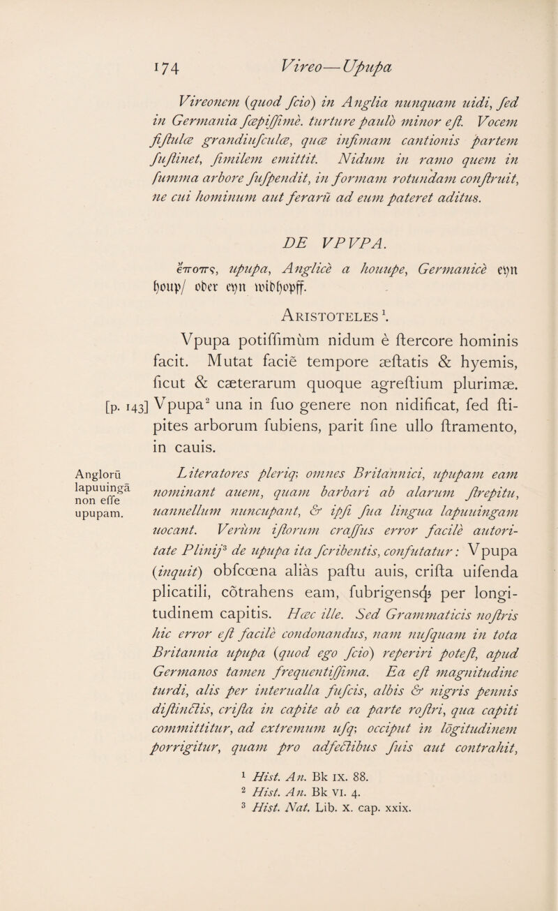 Vtreoftem {quod fcio) in Anglia nunquam uidi^ fed in Germania fcepi/fime. turture paulo minor efl. Voeem fifidcE grandiufcul(E, quce infimam ca7itionis partem fiufimet, Jimilem emittit. Nidum in ramo quem in fumma arbore fiufpendit, in formam rotunda^n eonft7mit, 7ie CUI Ji07ni7iu7n aut feraru ad eum pateret aditus. DE VPVPA. eVoTT?, tipupa, A7tgliee a hotiupe, Ger7nanice ei)U ^oup/ ober e^n unbf)op)f. Aristoteles \ Vpupa potiffimum nidum e ftercore hominis facit. Mutat facie tempore aeftatis & hyemis, ficut & caeterarum quoque agreftium plurimae, [p. 143] Vpupa^ una in fuo genere non nidificat, fed fti- pites arborum fubiens, parit fine ullo ftramento, in cauis. Literatores plerig, 077i7ies Brita7t7iiei, 7ipupa7n ea77t 7i07ni7iant atmn, qua77i barbari ab alartmt firepitu, 7ia7t7iellinn 7iuncupa7it, & ipfi fua lingua lapuuinga77i uoeant. Veritm ifioru777 craffus error facile aictori- tate Plmifi de upupa ita fcribe7itis, co7ifutatur: Vpupa {mquit) obfcoena alias paftu auis, crifta uifenda plicatili, cotrahens eam, fubrigenscjj per longi¬ tudinem capitis. H(ec ille. Sed Gram7naticis 7iofi7''is hic error efi facile co7ido7ia7idus, 7iam 7iufqua77t i7i tota Brita7mia upupa {quod ego fcio') reperii'i potefi, apud Ger77ia7ios ta7ne7i frequentifiima. Ea efi 77tag7iitudine tu7Ei, alis per hiterualla fufcis, albis & 7iigris pe7i7iis difimPtis, crifla m capite ab ea parte rofiri, qua capiti coifwiittitur, ad extre77tu77i ufq-, occiput m Idgitudi7ie77i porrigitur, quain pro adfePlibus fuis aut coiitrahit, Angloru lapuuinga non effe upupam. 1 Hist. All. Bk IX. 88. 2 Hist. An. Bk vi. 4. ^ Hist. Nat, Lib. x. cap. xxix.